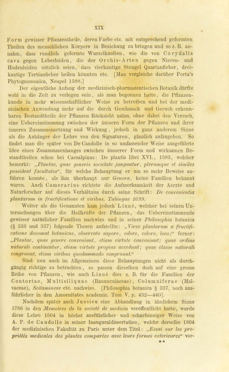Form gewisser Pflanzentheile, deren Farbe etc. mit entsprechend geformten Theilen des menschlichen Körpers in Beziehung zu bringen und so z. B. an- nahm, dass rundlich geformte Wurzelknollen, wie die von Corydalis cava gegen Leberleiden, die der Orchis-Arten gegen Nieren- und Hodenleiden nützlich seien, dass vierkantige Stengel Quartaniieber, drei- kantige Tertiantieber heilen könnten etc. [Man vergleiche darüber Porta's Phytognomonica, Neapel 1588.] Der eigentliche Anfang der medizinisch-pharmazeutischen Botanik dürfte wohl in die Zeit zu verlegen sein, als man begonnen hatte, die Pflanzen- kunde in mehr wissenschaftlicher Weise zu betreiben und bei der medi- zinischen Anwendung mehr auf die durch Geschmack und Geruch erkenn- baren Bestandteile der Pflanzen Rücksicht nahm, ohne dabei den Versuch, eine Uebereinstimmung zwischen der äussern Form der Pflanzen und ihrer inneren Zusammensetzung und Wirkung, jedoch in ganz anderem Sinne als die Anhänger der Lehre von den Signaturen, gänzlich aufzugeben. So findet man die später von De Candolle in so umfassender Weise ausgeführte Idee eines Zusammmenhanges zwischen äusserer Form und wirksamen Be- standtheilen schon bei Caesalpinus: De plantis libri XVI., 1583, welcher bemerkt: „Plantae, quae generis societate junguntur, plerumque et similes possident facuUates, für welche Behauptung er um so mehr Beweise an- führen konnte, als ihm überhaupt nur Genera, keine Familien bekannt waren. Aucli Camerarius richtete die Aufmerksamkeit der Aerzte und Naturforscher auf dieses Verhältniss durch seine Schrift: De convenientia plantarum in fruetificatione et viribus, Tubingae 1699. Weiter als die Genannten kam jedoch Linne, welcher bei seinen Un- tersuchungen über die Heilkräfte der Pflanzen, das Uebereinstimmende gewisser natürlicher Familien nachwies und in seiner Pkilosopliia botanica (§ 336 und 337) folgende Thesen aufstellte: „Vires plantarum a fruetifi- catwne desumat botanicus, observato sapore, odore, colore, loco; ferner: „Plantae, quae generc canveniunt, etiam virtute conveniunt; quae ordine naturali contineniur, etiam virtute propius accedunt; quae classe naturali cangruunt, etiam viribus quodammodo congruunt. Sind nun auch im Allgemeinen diese Behauptungen nicht als durch- gängig richtige zu betrachten, so passen dieselben doch auf eine grosse Reihe von Pflanzen, wie auch Linne dies z. B. für die Familien der Contortae, Multisiliquae (Ranunculaceae), Columniferae (Mal- vaceae), Scitamineae etc. nachwies. [Philosophia botanica § 337, noch aus- führlicher in den Amoenitates academic. Tom V. p. 432—440]. Nachdem später auch Jussieu eine Abhandlung in ähnlichem Sinne 1786 in den Memoires de la societe de medicin veröffentlicht hatte, wurde diese Lehre 1804 in höchst ausführlicher und scharfsinniger Weise von A. P. de Candolle in seiner Inauguraldissertation, welche derselbe 1804 der medizinischen Fakultät zu Paris unter dem Titel: „Essai sur les pro- prietes medicales des plantes comparees avec leurs formes exterieures vor-