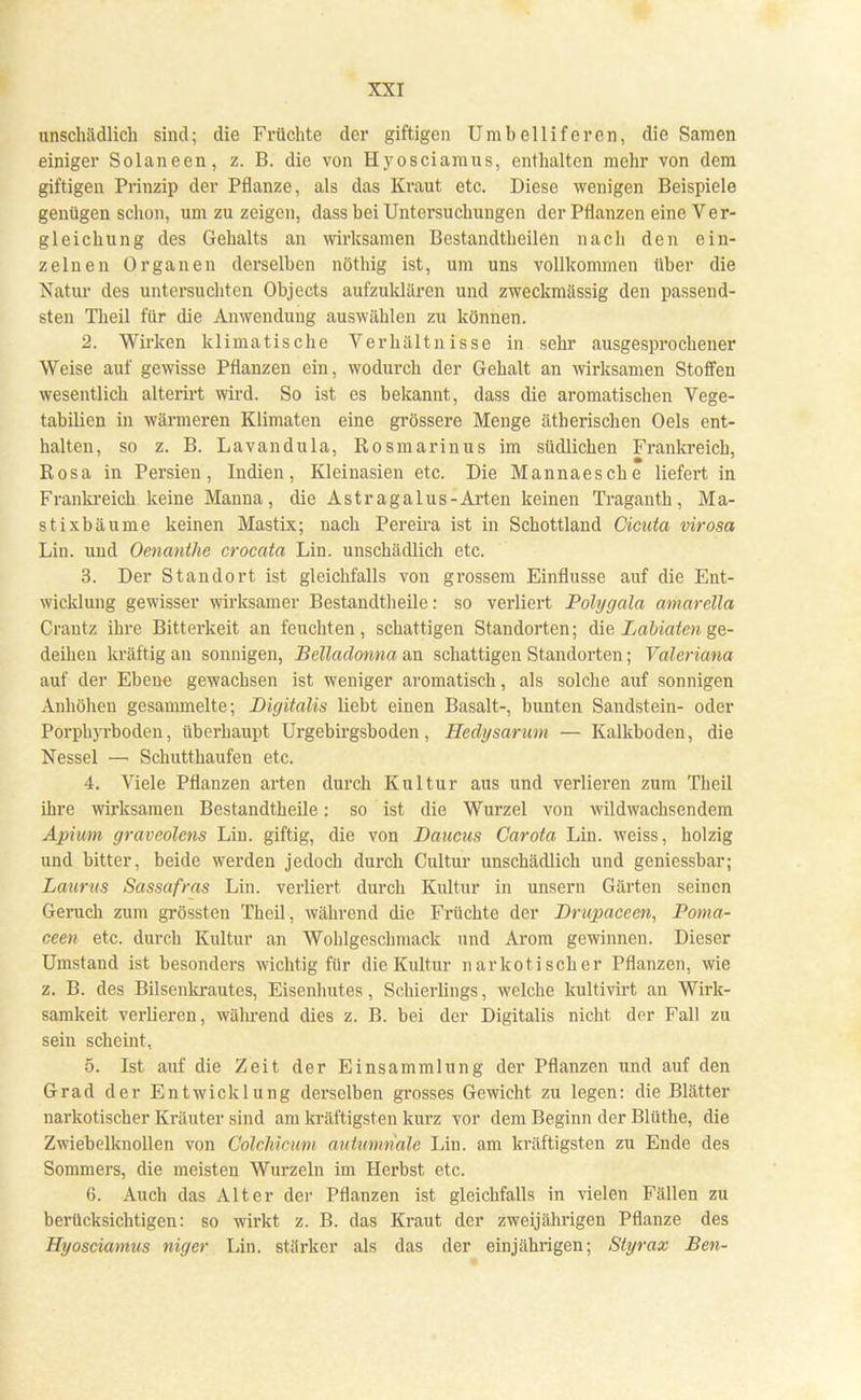 unschädlich sind; die Früchte der giftigen Umbelliferen, die Samen einiger Solaneen, z. B. die von Hyosciamus, enthalten mehr von dem giftigen Prinzip der Pflanze, als das Kraut etc. Diese wenigen Beispiele genügen schon, um zu zeigen, dass bei Untersuchungen der Pflanzen eine Ver- gleichung des Gehalts an wirksamen Bestandteilen nach den ein- zelnen Organen derselben nöthig ist, um uns vollkommen über die Natur des untersuchten Objects aufzuklären und zweckmässig den passend- sten Theil für die Anwendung auswählen zu können. 2. Wirken klimatische Verhältnisse in sehr ausgesprochener Weise auf gewisse Pflanzen ein, wodurch der Gehalt an wirksamen Stoffen wesentlich alterirt wird. So ist es bekannt, dass die aromatischen Vege- tabilien in wärmeren Klimaten eine grössere Menge ätherischen Oels ent- halten, so z. B. Lavandula, Rosmarinus im südlichen Frankreich, Rosa in Persien, Indien, Kleinasien etc. Die Mannaesche liefert in Frankreich keine Manna, die Astragalus-Arten keinen Traganth, Ma- st ixbäume keinen Mastix; nach Pereira ist in Schottland Cicuta virosa Liu. und Oenanthe crocata Lin. unschädlich etc. 3. Der Standort ist gleichfalls von grossem Einflüsse auf die Ent- wicklung gewisser wirksamer Bestandteile: so verliert Polygala amarella Crantz ihre Bitterkeit an feuchten, schattigen Standorten; die Labiaten ge- deihen kräftig an sonnigen, BeMadonna an schattigen Standorten; Valeriana auf der Ebene gewachsen ist weniger aromatisch, als solche auf sonnigen Anhöhen gesammelte; Digitalis liebt einen Basalt-, bunten Sandstein- oder Porphyrboden, überhaupt Urgebirgsboden, Hedysarum — Kalkboden, die Nessel — Schutthaufen etc. 4. Viele Pflanzen arten durch Kultur aus und verlieren zum Theil ihre wirksamen Bestandteile: so ist die Wurzel von wildwachsendem Apium graveolens Lin. giftig, die von Daucus Carota Lin. weiss, holzig und bitter, beide werden jedoch durch Cultur unschädlich und geniessbar; Lauras Sassafras Lin. verliert durch Kultur in unsern Gärten seinen Geruch zum grössten Theil, während die Früchte der Drupaceen, Poma- cee» etc. durch Kultur an Wohlgeschmack und Arom gewinnen. Dieser Umstand ist besonders wichtig für die Kultur narkotischer Pflanzen, wie z. B. des Bilsenkrautes, Eisenliutes, Schierlings, welche kultivirt an Wirk- samkeit verlieren, während dies z. B. bei der Digitalis nicht der Fall zu sein scheint, 5. Ist auf die Zeit der Einsammlung der Pflanzen und auf den Grad der Entwicklung derselben grosses Gewicht zu legen: die Blätter narkotischer Kräuter sind am kräftigsten kurz vor dem Beginn der Blüthe, die Zwiebelknollen von Colchicum autumnale Lin. am kräftigsten zu Ende des Sommers, die meisten Wurzeln im Herbst etc. 6. Auch das Alter der Pflanzen ist gleichfalls in vielen Fällen zu berücksichtigen: so wirkt z. B. das Kraut der zweijährigen Pflanze des Hyosciamus niger Lin. stärker als das der einjährigen; Styrax Ben-
