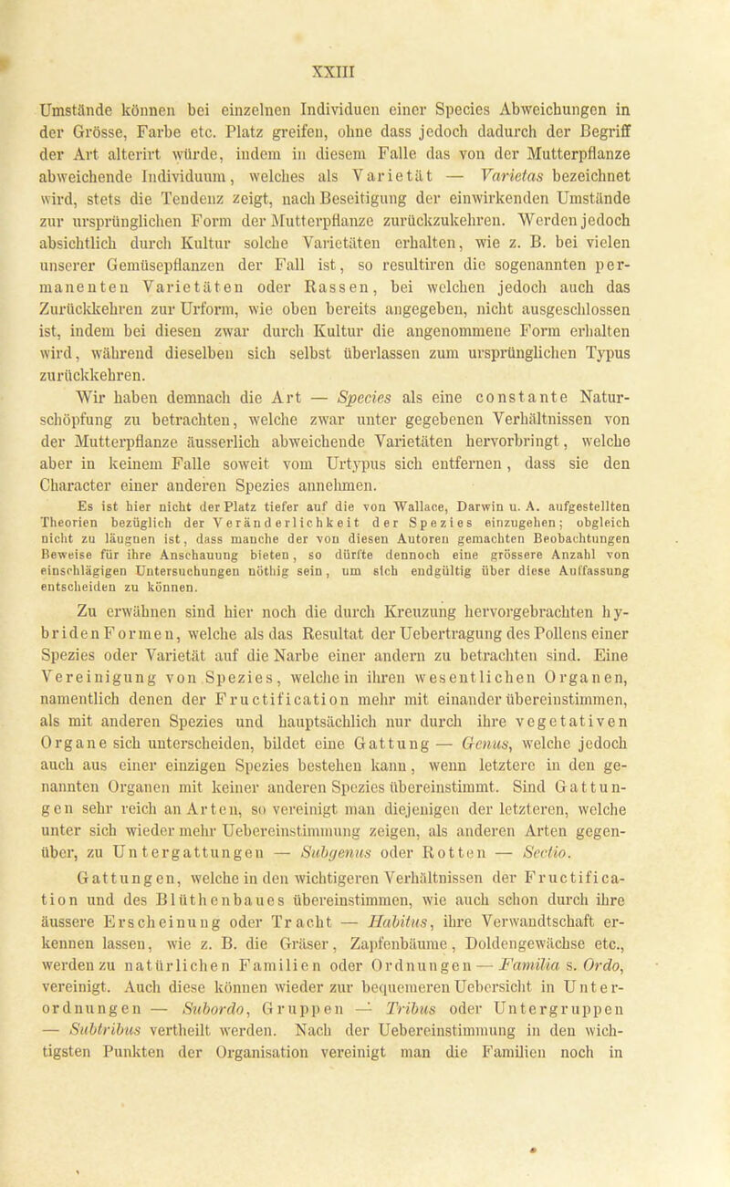Umstände können bei einzelnen Individuen einer Species Abweichungen in der Grösse, Farbe etc. Platz greifen, ohne dass jedoch dadurch der Begriff der Art alterirt würde, indem in diesem Falle das von der Mutterpflanze abweichende Individuum, welches als Varietät — Varietas bezeichnet wird, stets die Tendenz zeigt, nach Beseitigung der einwirkenden Umstände zur ursprünglichen Form der Mutterpflanze zurückzukehren. Werden jedoch absichtlich durch Kultur solche Varietäten erhalten, wie z. B. bei vielen unserer Gemüsepflanzen der Fall ist, so resultiren die sogenannten per- manenten Varietäten oder Rassen, bei welchen jedoch auch das Zurückkehren zur Urform, wie oben bereits angegeben, nicht ausgeschlossen ist, indem bei diesen zwar durch Kultur die angenommene Form erhalten wird, während dieselben sich selbst überlassen zum ursprünglichen Typus zurückkehren. Wir haben demnach die Art — Species als eine constante Natur- schöpfung zu betrachten, welche zwar unter gegebenen Verhältnissen von der Mutterpflanze äusserlich abweichende Varietäten hervorbringt, welche aber in keinem Falle soweit vom Urtypus sich entfernen , dass sie den Character einer anderen Spezies annehmen. Es ist hier nicht der Platz tiefer auf die von Wallace, Darwin u. A. aufgestellten Theorien bezüglich der Veränderlichkeit der Spezies einzugehen; obgleich nicht zu läugnen ist, dass manche der von diesen Autoreu geraachten Beobachtungen Beweise für ihre Anschauung bieten, so dürfte dennoch eine grössere Anzahl von einschlagigen Untersuchungen nöthig sein, um sich endgültig über diese Auffassung entscheiden zu können. Zu erwähnen sind hier noch die durch Kreuzung hervorgebrachten hy- bridenFormen, welche als das Resultat der Uebertragung des Pollens einer Spezies oder Varietät auf die Narbe einer andern zu betrachten sind. Eine Vereinigung von Spezies, weichein ihren wesentlichen Organen, namentlich denen der Fructif ication mehr mit einander übereinstimmen, als mit anderen Spezies und hauptsächlich nur durch ihre vegetativen Organe sich unterscheiden, bildet eine Gattung— Genus, welche jedoch auch aus einer einzigen Spezies bestehen kann, wenn letztere in den ge- nannten Organen mit keiner anderen Spezies übereinstimmt. Sind Gattun- gen sehr reich an Arten, so vereinigt man diejenigen der letzteren, welche unter sich wieder mehr Uebereinstiminung zeigen, als anderen Arten gegen- über, zu Untergattungen — Siibyenus oder Rotten — Sectio. Gattungen, welche in den wichtigeren Verhältnissen der Fructifica- tion und des Blüthenbaues übereinstimmen, wie auch schon durch ihre äussere Erscheinung oder Tracht — Habitus, ihre Verwandtschaft er- kennen lassen, wie z. B. die Gräser, Zapfenbäume, Doldengewächse etc., werden zu nat ürlichen Familien oder Ordnungen — Familia s. Ordo, vereinigt. Auch diese können wieder zur bequemeren Uebersicht in Unter- ordnungen — Subordo, Gruppen — Tribus oder Untergruppen — Subtribus vertheilt werden. Nach der Uebereinstimmung in den wich- tigsten Punkten der Organisation vereinigt man die Familien noch in