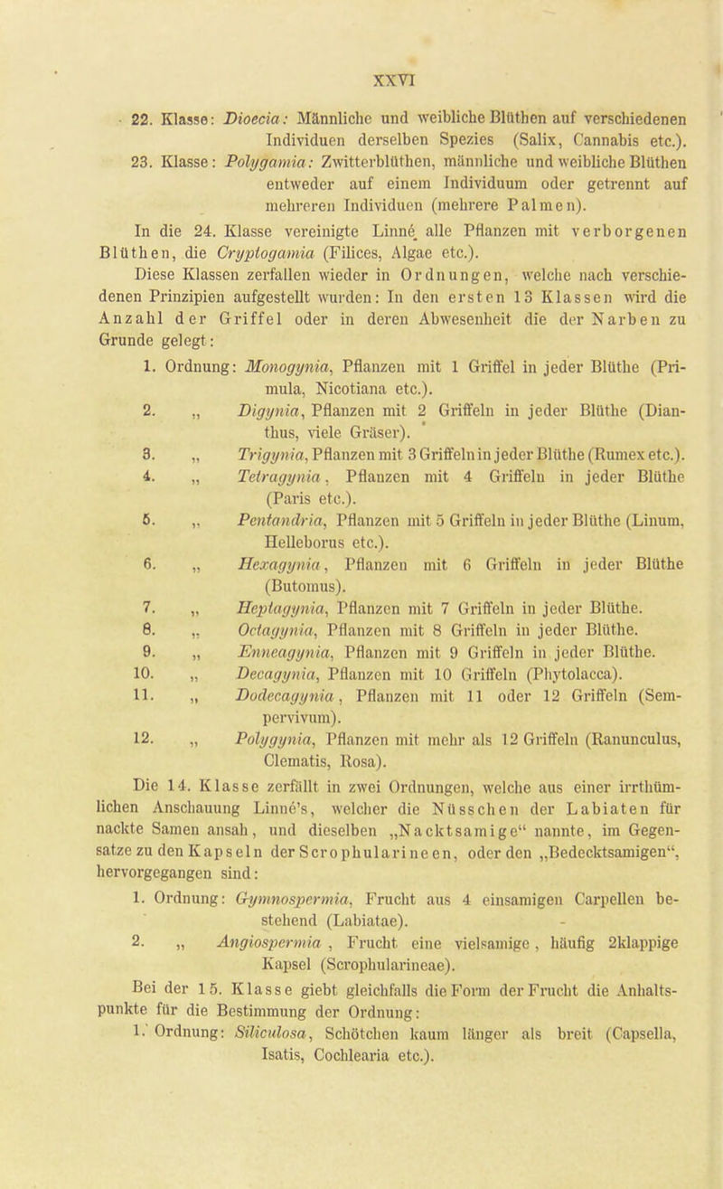 22. Klasse: Dioecia: Männliche und weiblicheBlüthen auf verschiedenen Individuen derselben Spezies (Salix, Cannabis etc.). 23. Klasse: Polygamia: Zwitterblüthen, männliche und weibliche Blüthen entweder auf einem Individuum oder getrennt auf mehreren Individuen (mehrere Palmen). In die 24. Klasse vereinigte Linne, alle Pflanzen mit verborgenen Blüthen, die Cryptogamia (Filices, Algae etc.). Diese Klassen zerfallen wieder in Ordnungen, welche nach verschie- denen Prinzipien aufgestellt wurden: In den ersten 13 Klassen wird die Anzahl der Griffel oder in deren Abwesenheit die der Narben zu Grunde gelegt : 1. Ordnung: Monogynia, Pflanzen mit 1 Griffel in jeder Blüthe (Pri- mula, Nicotiana etc.). 2. n Digynia, Pflanzen mit 2 Griffeln in jeder Blüthe (Dian- thus, viele Gräser). 3. Trigynia, Pflanzen mit 3 Griffeln in jeder Blüthe (Rumex etc.). 4. Tetragynia. Pflanzen mit 4 Griffeln in jeder Blüthe (Paris etc.). 5. Pentandria, Pflanzen mit 5 Griffeln in jeder Blüthe (Linum. Helleborus etc.). 6. Hexagynia, Pflanzen mit 6 Griffeln in jeder Blüthe (Butomus). 7. st Heptagynia, Pflanzen mit 7 Griffeln in jeder Blüthe. 8. 11 Octagynia, Pflanzen mit 8 Griffeln in jeder Blüthe. 9. II Enneagynia, Pflanzen mit 9 Griffeln in jeder Blüthe. 10. 11 Decagynia, Pflanzen mit 10 Griffeln (Phytolacca). 11. II Doclecagynia, Pflanzen mit 11 oder 12 Griffeln (Sem- pervivum). 12. 11 Polygynia, Pflanzen mit mehr als 12 Griffeln (Ranunculus, Clematis, Rosa). Die 14. Klasse zerfällt in zwei Ordnungen, welche aus einer irrthüm- lichen Anschauung Linne's, welcher die Nüsschen der Labiaten für nackte Samen ansah , und dieselben „Nacktsamige nannte, im Gegen- satze zu den Kapseln der Scrophularineen, oder den „Bedecktsamigen, hervorgegangen sind: 1. Ordnung: Gymnospcrmia, Frucht aus 4 einsamigen Carpellen be- stehend (Labiatae). 2. „ Angiospermia , Frucht, eine vielsamige , häufig 2klappige Kapsel (Scrophularineae). Bei der 15. Klasse giebt gleichfalls die Form der Frucht die Anhalts- punkte für die Bestimmung der Ordnung: 1.' Ordnung: S&culosa, Schötchen kaum länger als breit (Capsella, Isatis, Cochlearia etc.).