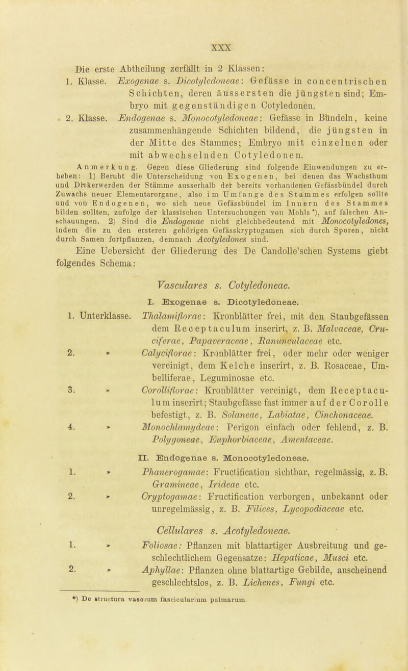 Die erste Abtheilung zerfällt in 2 Klassen: L, Klasse. Exogcnae s. Dicotyledoneae: Gefässe in concentrisch en Schichten, deren äussersten die jüngsten sind; Em- bryo mit gegenständigen Cotyledonen. 2. Klasse. Endogenae s. Monocotyledoneac: Gefässe in Bündeln, keine zusammenhängende Schichten bildend, die jüngsten in der Mitte des Stammes; Embryo mit einzelnen oder mit abwechselnden Cotyledonen. Anmerkung. Gegen diese Gliederung sind folgende Einwendungen zu er- heben: 1) Beruht dio Unterscheidung von Exogenen, bei denen das Wachsthum und Drckerwerden der Stämme ausserhalb der bereits vorhandenen Gi fässbiindel durch Zuwachs neuer Elementarorgane, also im Umfange des Stammes erfolgen sollte und von Endogenen, wo sich neue Gcfässbündel im Innern des Stammes bilden sollten, zufolge der klassischen Untersuchungen von Wohls *), auf falschen An- schauungen. 2) Sind die Endogenae nicht gleichbedeutend mit Monocotyledones, indem die zu den erstereu gehörigen Gofässkryptogamen sich durch Sporen, nicht durch Samen fortpflanzen, demnach Acotyledones sind. Eine Uebersicht der Gliederung des De Candolle'schen Systems giebt folgendes Schema: Vasculares s. Cotyledoneae. I. Exogenae s. Dicotyledoneae. 1. Unterklasse. Thalamiflorae: Kronblätter frei, mit den Staubgefässen dem ßeceptaculum inserirt, z. B. Malvaceae, Cru- eiferac, Papaveraceae, Ranunculaceae etc. 2. » Calyciflorae: Kronblätter frei, oder mein- oder weniger vereinigt, dem Kelche inserirt, z. B. Rosaceae, Um- belliferae, Leguminosae etc. 3. » Corolliflorae: Kronblätter vereinigt, dem ßeceptacu- 1 um inserirt; Staubgefässe fast immer auf derCorolle befestigt, z. B. Solancae, Labiatae, Cinchonaceae. 4. » Monochlamydcac: Perigon einfach oder fehlend, z. B. Polygoneac, Euphorbiaceae, Amentaceae. II. Endogenae s. Monoeotyledoneae. 1. > Phanerogamae: Fructification sichtbar, regelmässig, z.B. Gramineae, Irideae etc. 2. » Cryptogamae: Fructification verborgen, unbekannt oder unregelmässig, z. B. Filices, Lycopodiaceae etc. Cellulares s. Acotyledoneae. 1. » Foliosae: Pflanzen mit blattartiger Ausbreitung und ge- schlechtlichem Gegensatze: Hepaticae, Musci etc. 2. » Aphyllae: Pflanzen ohne blattartige Gebilde, anscheinend geschlechtslos, z. B. Eichenes, Fungi etc. ') De »tiuctura vasoium fasuiculariuiu palmarum.