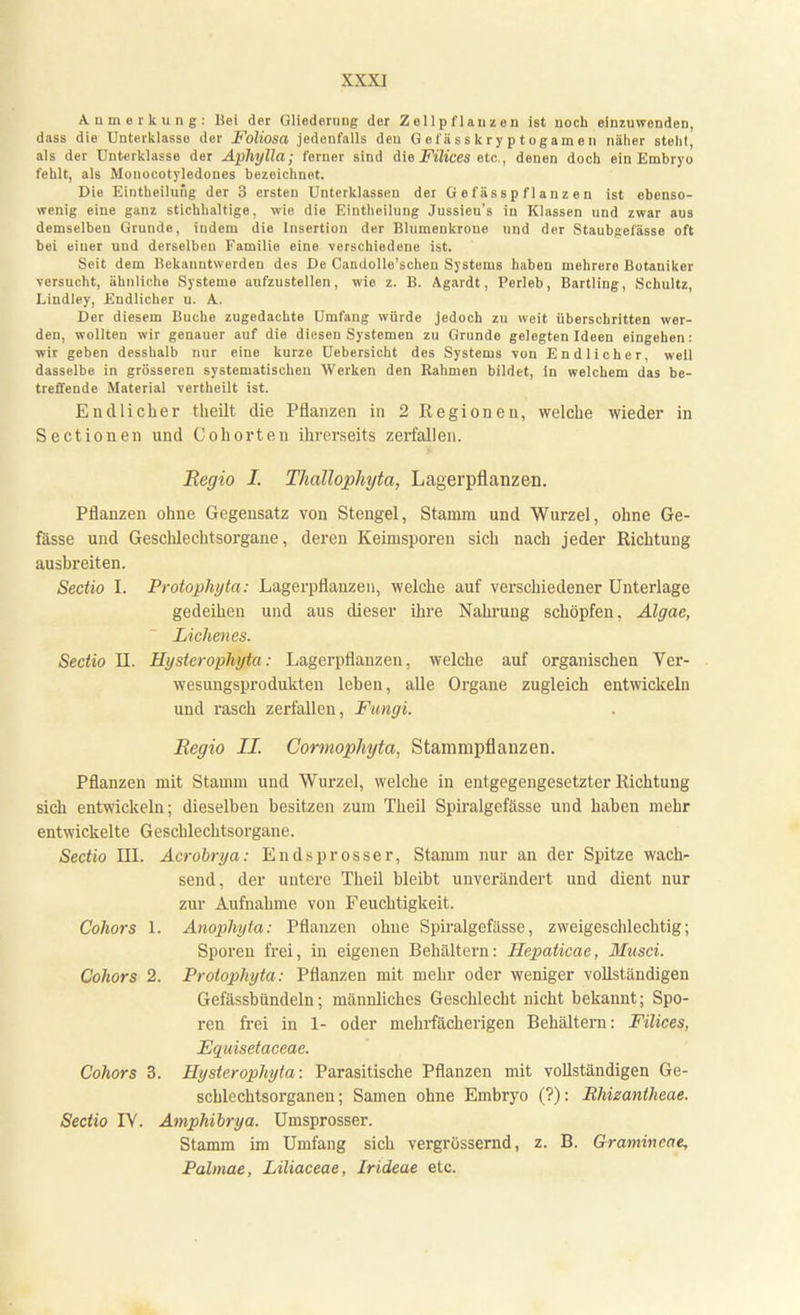 Anmerkung: Bei der Gliederung der Zellpflauzen ist noch einzuwenden, dass die Unterklasso der Foliosa jedenfalls deu G e I ii s s k r y p t oga m e n näher steht, als der Unterklasse der Aphylla; ferner sind die Filices etc., denen doch ein Embryo fehlt, als Monocotyledones bezeichnet. Die Eintheilung der 3 ersten Unterklassen der G e f ä s s p f 1 a n z e n ist ebenso- wenig eine ganz stichhaltige, wie die Eintheilung Jussieu's in Klassen und zwar aus demselben Grunde, indem die Insertion der Blumenkroue und der Staubgefässe oft bei einer und derselben Familie eine verschiedene ist. Seit dem Bekanntwerden des De Candolle'scheu Systems haben mehrere Botaniker versucht, ähnliche Systeme aufzustellen, wie z. B. Agardt, Porleb, Bartling, Schultz, Lindley, Endlicher u. A. Der diesem Buche zugedachte Umfang würde jedoch zu weit überschritten wer- den, wollten wir genauer auf die diesen Systemen zu Grunde gelegten Ideen eingehen: wir geben desshalb nur eine kurze Uebersicht des Systems von Endlicher, well dasselbe in grösseren systematischen Werken den Rahmen bildet, in welchem das be- treffende Material vertheilt ist. Endlicher theilt die Pflanzen in 2 Regionen, welche wieder in Sectionen und Cohorten ihrerseits zerfallen. Regio I. Thallophyta, Lagerpflanzen. Pflanzen ohne Gegensatz von Stengel, Stamm und Wurzel, ohne Ge- fässe und Geschlechtsorgane, deren Keimsporen sich nach jeder Richtung ausbreiten. Sectio I. Protophyta: Lagerpflauzen, welche auf verschiedener Unterlage gedeihen und aus dieser ihre Nahrung schöpfen. Algae, Lichencs. Sectio II. Hysterophyta: Lagerpflauzen, welche auf organischen Ver- wesungsprodukten leben, alle Organe zugleich entwickeln und rasch zerfallen, Fungi. Regio II. Cormophyta, Stammpflanzen. Pflanzen mit Stamm und Wurzel, welche in entgegengesetzter Richtung sich entwickeln; dieselben besitzen zum Theil Spiralgefässe und haben mehr entwickelte Geschlechtsorgane. Sectio III. Acrobrya: Endsprosser, Stamm nur an der Spitze wach- send, der untere Theil bleibt unverändert und dient nur zur Aufnahme von Feuchtigkeit. Cohors 1. Anophyta: Pflanzen ohne Spiralgefässe, zweigeschlechtig; Sporen frei, in eigenen Behältern: Hepaticae, Musci. Cohors 2. Protophyta: Pflanzen mit mehr oder weniger vollständigen Gefässbündeln; männliches Geschlecht nicht bekannt; Spo- ren frei in 1- oder mehrfächerigen Behältern: Filices, Equisetaceae. Cohors 3. Hysterophyta: Parasitische Pflanzen mit vollständigen Ge- schlechtsorganen; Samen ohne Embryo (?): Rhizantheae. Sectio IV. Amphibrya. Umsprosser. Stamm im Umfang sich vergrössernd, z. B. Gramincae, Palmae, Liliaceae, Irideae etc.