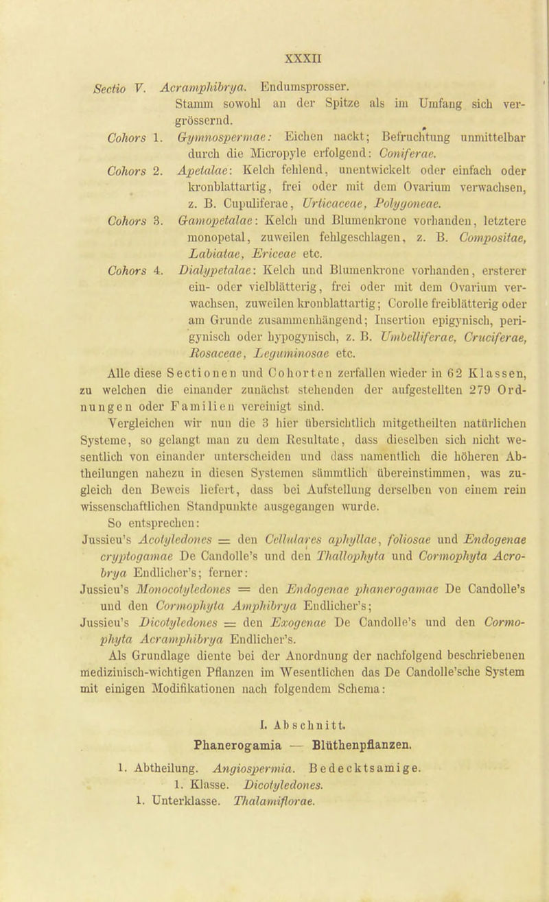 Sectio V. Acramphibrya, Endumsprosser. Stamm sowohl an der Spitze als im Umfang sich ver- grössernd. Cohors 1. Gymnospermae: Eichen nackt; Befruchtung unmittelbar durch die Micropyle erfolgend: Comferae. Cohors 2. Apetalac: Kelch fehlend, unentwickelt oder einfach oder kronblattartig, frei oder mit dem Ovarium verwachsen, z. B. Cupuliferae, Urticaceae, Polyyoneae. Cohors 3. Gamopetalae: Kelch und Bluuienkronc vorhanden, letztere monopetal, zuweilen fehlgeschlagen, z. B. Compositae, Labiatae, Ericeae etc. Cohors 4. Dialypetalae: Kelch und Blumenkrone vorhanden, ersterer ein- oder vielblätterig, frei oder mit dem Ovarium ver- wachsen, zuweilen kronblattartig; Corolle freibliltterig oder am Grunde zusammenhängend; Insertion epigynisch, peri- gynisch oder hypogynisch, z. B. Umbelliferae, Cruciferae, Bosaceae, Leguminosae etc. Alle diese Sectionen und Cohorten zerfallen wieder in 62 Klassen, zu welchen die einander zunächst stehenden der aufgestellten 279 Ord- nungen oder Familien vereinigt sind. Vergleichen wir nun die 3 hier übersichtlich mitgetheilten natürlichen Systeme, so gelangt man zu dem Resultate, dass dieselben sich nicht we- sentlich von einander unterscheiden und dass namentlich die höheren Ab- theilungen nahezu in diesen Systemen sämmtlich' übereinstimmen, was zu- gleich den Beweis liefert, dass bei Aufstellung derselben von einem rein wissenschaftlichen Standpunkte ausgegangen wurde. So entsprechen: Jussieu's Acotyledones = den CcUularcs aphyllae, foliosae und Endogenae cryptogamae De Candolle's und den Thallophyta und Cormophyta Acro- brya Endlicher's; ferner: Jussieu's Monocotyledoncs = den Endogenae pihanerogamae De Candolle's und den Cormophyta Amphibrya Endlicher's; Jussieu's Dicotyledones = den Exogenae De Candolle's und den Cormo- phyta Acramphibrya Endlicher's. Als Grundlage diente bei der Anordnung der nachfolgend beschriebenen medizinisch-wichtigen Pflanzen im Wesentlichen das De Candolle'sche System mit einigen Modifikationen nach folgendem Schema: I. Abschnitt. Phanerogamia — Blüthenpflanzen. I. Abtheilung. Angiospermia. Bedecktsani ige. 1. Klasse. Dicotyledones. 1. Unteridasse. Tlialamiflorae.