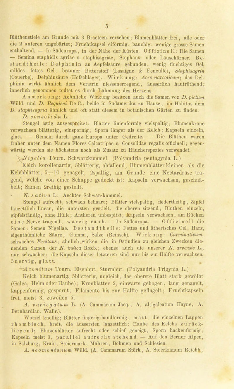 die 2 unteren ungehärtet; Fruchtkapsel eiförmig, bauchig, wenige grosse Samen enthaltend. — In Südeuropa, in der Nähe der Küsten. Offizineil: Die Samen — Semina staphidis agriae s. staphisagriae, Stephans- oder Läusekörner. Be- standtheile: Delphin in an Aepfelsäure gebunden, wenig flüchtiges Oel, mildes fettes Oel, brauner Bitterstoff (Lasaigne & Feneullc), Staphisagrin (Couerbe), Delphinsäure (Hofschläger). Wirkung: Acre narcoticum- das Del- phinin wirkt ähnlich dem Veratrin niessenerregend, äusserlich hautröthend; innerlich genommen tüdtet es durch Lähmung des Herzens. Anmerkung: Aehnliche Wirkung besitzen auch die Samen von D.pictum Willd. und D. Requieni De C., beide in Südamerika zu Hause, im Habitus dem D. staphisagria ähnlich und oft statt diesem in botanischen Gärten zu finden. D. consoli da L. Stengel ästig ausgespreitzt; Blätter linienförmig vielspaltig; Blumenkrone verwachsen blätterig, einspornig; Sporn länger als der Kelch; Kapseln einzeln, glatt. — Gemein durch ganz Europa unter Gedreite. — Die Blüthen waren früher unter dem Namen Flores Calcatripae s. Consolidae regalis offizinell; gegen- wärtig werden sie höchstens noch als Zusatz zu Räucherspezies verwendet. y^Nigella Töurn. Schwarzkümmel. (Polyandria pentagynia L.) Kelch korallenartig, öblätterig, abfallend; Blumenblätter kleiner, als die Kelchblätter, 5—10 genagelt, 2spaltig, am Grunde eine Nectardrüse tra- gend, welche von einer Schuppe gedeckt ist; Kapseln verwachsen, geschnä- belt; Samen 2reihig gestellt. N. sativa L. Aechter Schwarzkümmel. Stengel aufrecht, schwach behaart; Blätter vielspaltig, fiedertheilig, Zipfel lanzettlich linear, die untersten gestielt, die oberen sitzend; Blüthen einzeln, gipfelständig, ohne Hülle; Antheren unbespitzt; Kapseln verwachsen, am Rücken eine Nerve tragend, warzig rauh. — In Südeuropa. — Offizinell die Samen: Semen Nigellae. Be s t a n d t h e i I e: Fettes und ätherisches Oel, Harz, eigenthümliehe Säure, Gummi, Salze (Reinsen). Wirkung: Carminativum, schwaches Exeitans; ähnlich .wirken die in Ostindien zu gleichen Zwecken die- nenden Samen der N. indica Roxb.; ebenso auch die unserer N. arvensis L., nur schwächer; die Kapseln dieser letzteren sind nur bis zur Hälfte verwachsen, 3nervig, glatt. w —Aconitum Tourn. Eisenhut, Sturmhut. (Polyandria Trigynia L.) Kelch blumenartig, öblätterig, ungleich, das oberste Blatt stark gewölbt (Galea, Helm oder Haube); Kronblätter 2, einwärts gebogen, lang genagelt, kappenförmig, gespornt; Filamente bis zur Hälfte geflügelt; Fruchtkapseln frei, meist 3, zuweilen 5. A. variegatum L. (A. Cammarum Jacq., A. altigaleatum Hayne, A. Bernhardian. Wallr.). Wurzel knollig; Blätter fingerig-handförmig, matt, die einzelnen Lappen rhombisch, breit, die äussersten lanzettlich; Haube des Kelchs zuriick- liegend; Blumenblätter aufrecht oder schief geneigt, Sporn hackenförmig; Kapseln meist 3, parallel aufrecht stehend. — Auf den Berner Alpen, in Salzburg, Krain, Steiermark, Mähren, Böhmen und Schlesien. A. neomontanum Willd. (A. Cammarum Stork, A. Stoerkiauum Reichb.,