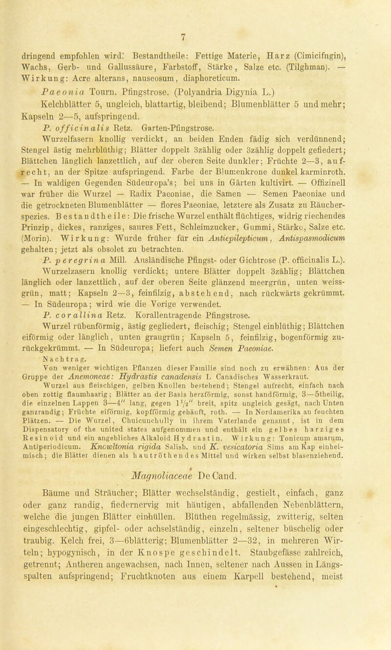 dringend empfohlen wird: Bestandteile: Fettige Materie, Harz (Cimicifugin), Wachs, Gert)- und Gallussäure, Farbstoff, Stärke, Salze etc. (Tilghman). — Wirkung: Acre alterans, nauseosum, diaphoreticum. Paeonia Tourn. Pfingstrose. (Polyandria Digynia L.) Kelchblätter 5, ungleich, blattartig, bleibend; Blumenblätter 5 und mehr; Kapseln 2—5, aufspringend. P. officinalis Retz. Garten-Pfingstrose. Wurzelfasern knollig verdickt, an beiden Enden fädig sich verdünnend; Stengel ästig mehrblüthig; Blätter doppelt 3zählig oder 3zählig doppelt gefiedert; Blättchen länglich lanzettlich, auf der oberen Seite dunkler; Früchte 2—3, auf- recht, an der Spitze aufspringend. Farbe der BJumenkrone dunkel karminroth. — In waldigen Gegenden Südeuropa's; bei uns in Gärten kultivirt. — Offizineil war früher die Wurzel — Radix Paeoniae, die Samen — Semen Paeoniae und die getrockneten Blumenblätter — flores Paeoniae, letztere als Zusatz zu Räucher- spezies. Bestandtheile: Die frische Wurzel enthält flüchtiges, widrig riechendes Prinzip, dickes, ranziges, saures Fett, Schleimzucker, Gummi, Stärke, Salze etc. (Morin). Wirkung: Wurde früher für ein Antiepilepticum, Antispasmodicum gehalten; jetzt als obsolet zu betrachten. P. peregrina Mill. Ausländische Pfingst- oder Gichtrose (P. officinalis L.). Wurzelzasern knollig verdickt; untere Blätter doppelt 3zählig; Blättchen länglich oder lanzettlich, auf der oberen Seite glänzend meergrün, unten weiss- grün, matt; Kapseln 2—3, feinfilzig, abstehend, nach rückwärts gekrümmt. — In Südeuropa; wird wie die Vorige verwendet. P. cor allina Retz. Korallentragende Pfingstrose. Wurzel rübenförmig, ästig gegliedert, fleischig; Stengel einblüthig; Blättchen eiförmig oder länglich, unten graugrün; Kapseln 5, feinfilzig, bogenförmig zu- rückgekrümmt. — In Südeuropa; liefert auch Semen Paeoniae. Nachtrag. Von weniger wichtigen Pflanzen dieser Familie sind noch zu erwähnen: Aus der Gruppe der Anemoneae: Hydrastis canadensis L Canadisches Wasserkraut. Wurzel aus fleischigen, gelben Knollen bestehend ; Stengel aufrecht, einfach nach oben zottig flaumhaarig; Blätter an der Basis herzförmig, sonst bandförmig, 3—ötheilig, die einzelnen Lappen 3—4 lang, gegen 1Y2 breit, spitz ungleich gesägt, nach Unten ganzrandig; Früchte eiförmig, kopfförmig gehäuft, roth. — In Nordamerika an feuchten Plätzen. — Die Wurzel, Chuicuuchully in ihrem Vaterlande genannt, ist in dem Dispensatory of the united states aufgenommen und enthält ein gelbes harziges Resinoid und ein angebliches Alkaloid H y d r a s t i n. Wirkung: Tonicuni amarum, Antiperiodicum. Kncwltonia rigida Salisb. nud K. vesicatoria Sims am Kap einhei- misch; die Blätter dienen als h au tröth e n d 0 s Mittel und wirken selbst blasenziehend. 1 Magnoliaceae DeCand. Bäume und Sträucher; Blätter wechselständig, gestielt, einfach, ganz oder ganz randig, fiedernervig mit häutigen, abfallenden Nebenblättern, welche die jungen Blätter einhüllen. Blüthen regelmässig, zwitterig, selten eingeschlechtig, gipfel- oder achselständig, einzeln, seltener büschelig oder traubig. Kelch frei, 3—6blätterig; Blumenblätter 2—32, in mehreren Wir- tein; hypogynisch, in der Knospe geschindelt. Staubgefässc zahlreich, getrennt; Antheren angewachsen, nach Innen, seltener nach Aussen in Längs- spalten aufspringend; Fruchtknoten aus einem Karpell bestehend, meist