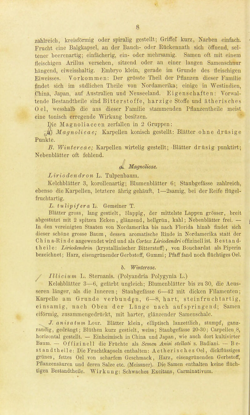 s zahlreich, kreisförmig oder spiralig gestellt; Griffer kurz, Narben einfach. Frucht eine Balgkapsel, an der Bauch- oder Rückennath sich öffnend, sel- tener beerenartig; einfächerig, ein- oder mehrsamig. Samen oft mit einem fleischigen Ariltus versehen, sitzend oder an einer langen Samenschnur hängend, eiweisshaltig. Embryo klein, gerade im Grunde des fleischigen Eiweisses. Vorkommen: Der grösste Theil der Pflanzen dieser Familie findet sich im südlichen Theile von Nordamerika; einige in Westindien, China, Japan, auf Australien und Neuseeland. Eigenschaften: Vorwal- tende Bestandteile sind Bitterstoffe, harzige Stoffe und ätherisches 0 el, wesshalb die aus dieser Familie stammenden Pflanzentheile meist eine tonisch erregende Wirkung besitzen. Jie Magnoliaceen zerfallen in 2 Gruppen: Magnolieae; Karpellen konisch gestellt: Blätter ohne drüsige Punkte. B. Wintereae; Karpellen wirtelig gestellt; Blätter drüsig punktirt; Nebenblätter oft fehlend. Magnolieae. Liriodendron L. Tulpenbaum. Kelchblätter 3, korallenartig; Blumenblätter 6; Staubgefässe zahlreich, ebenso die Karpellen, letztere ährig gehäuft, 1—2samig, bei der Reife flügel- fruchtartig. L. tulipifera L. Gemeiner T. Blätter gross, lang gestielt, 31appig, der mittelste Lappen grösser, breit abgestutzt mit 2 spitzen Ecken, glänzend, hellgrün, kahl; Nebenblätter frei. — In den vereinigten Staaten von Nordamerika bis nach Florida hinab findet sich dieser schöne grosse Baum, dessen aromatische Rinde in Nordamerika statt der C h i n a-R i n d e angewendet wird und als Cortex Liriodendri offizineil ist. Bestand- t heile: Liriodendrin (krystalliuischcr Bitterstoff), von Bouchardat als Piperin bezeichnet; Harz, eisengrünender Gerbstoff, Gummi; Pfaff fand noch flüchtiges Oel. b. Wintereae. y Illicium L. Sternanis. (Polyandria Polygynia L.) Kelchblätter 3—(i, gefärbt ungleich; Blumenblätter bis zu 30, die Aeus- seren länger, als die Inneren; Staubgefässe 6—42 mit dicken Filamenten; Karpelle am Grunde verbunden, 6—8, hart, steinfruchtartig, einsamig, nach Oben der Länge nach aufspringend; Samen eiförmig, zusammengedrückt, mit harter, glänzender Samenschale. . J. anisatum Lour. Blätter klein, elliptisch lanzettlich, stumpf, ganz- randig, gedrängt; Blüthen kurz gestielt, weiss; Staubgefässe 20-30; Carpelleu 8, horizontal gestellt. — Einheimisch in China und Japan, wie auch dort kultivirter Baum. — Offizineil die Früchte als Semen Anisi stellati s. Badiaui. --- B e- standtheile: Die Fruchtkapseln enthalten: Aetheri sch es Oel, dickflüssiges grünes, fettes Oel von scharfem Geschmack, Harz, eisengrünenden Gerbstoff, Pflanzensäuren und deren Salze etc. (Meissner). Die Samen enthalten keine flüch- tigen Bestandtheile. Wirkung: Schwaches Excitans, Carminativum.