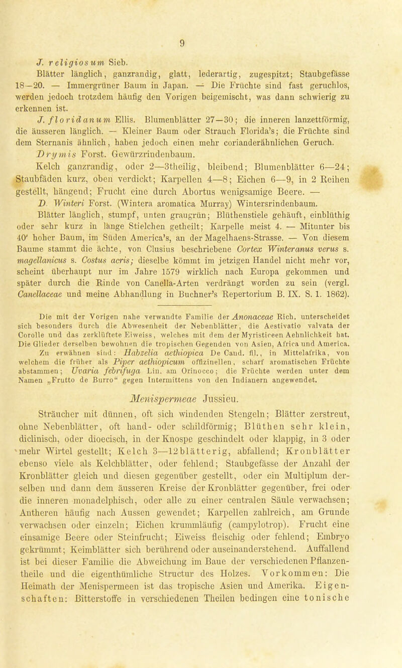 J. r eligios um Sieb. Blätter länglich, ganzrandig, glatt, lederartig, zugespitzt; Staubgefässe 18—20. — Immergrüner Baum in Japan. — Die Früchte sind fast geruchlos, werden jedoch trotzdem häufig den Vorigen beigemischt, was dann schwierig zu erkennen ist. J. floridanum Ellis. Blumenblätter 27—30; die inneren lanzettförmig, die äusseren länglich. — Kleiner Baum oder Strauch Florida's; die Früchte sind dem Sternanis ähnlich, haben jedoch einen mehr corianderähnlichen Geruch. Drymis Forst. Gewiirzrindenbaum. Kelch ganzrandig, oder 2—3tlieilig, bleibend; Blumenblätter 6—24; Staubfäden kurz, oben verdickt; Karpellen 4—8; Eichen 6—9, in 2 Reihen gestellt, hängend; Frucht eine durch Abortus wenigsamige Beere. — D Wintert Forst. (Wintera aromatica Murray) Wintersrindenbaum. Blätter länglich, stumpf, unten graugrün; Blüthenstiele gehäuft, einblüthig oder sehr kurz in länge Stielchen getheilt; Karpelle meist 4. — Mitunter bis 40' hoher Baum, im Süden America's, an der Magelhaens-Strasse. — Von diesem Baume stammt die ächte, von Clusius beschriebene Cortex Winteranus verus s. magellanicus s. Costus acris; dieselbe kömmt im jetzigen Handel nicht mehr vor, scheint überhaupt nur im Jahre 1579 wirklich nach Europa gekommen und später durch die Binde von Canella-Arten verdrängt worden zu sein (vergl. Canellaceac und meine Abhandlung in Buchner's Repertorium B. IX. S. 1. 1862). Die mit der Vorigen nahe verwandte Familie der Anmaceae Rieh, unterscheidet sich besonders durch die Abwesenheit der Nebenblätter, die Aestivatio valvata der Corolle und das zerklüftete Eiweiss, welches mit dem der Myristireen Aehnlichkeit hat. Die Glieder derselben bewohnen die tropischen Gegenden von AsieD, Al'rica und America. Zu erwähnen sind: Habzelia aethiopica De Caud. fll., in Mittelafrika, von welchem die früher als Piper aethiopicum offizineilen. scharf aromatischen Früchte abstammen; Uvaria febrifuga Liu. am Oriuocco; die Früchte werden unter dem Namen „Frutto de Burro gegen Intermittens von den Indianern angewendet. Menispermeae JÜSsieu. Sträucher mit dünnen, oft sich windenden Stengeln; Blätter zerstreut, ohne Nebenblätter, oft band- oder schildförmig; Blüthen sehr klein, diclinisch, oder dioecisch, in der Knospe geschindelt oder klappig, in 3 oder mehr Wirtel gestellt; Kelch 3—12blätterig, abfallend; Kronblätter ebenso viele als Kelchblätter, oder fehlend; Staubgefässe der Anzahl der Kronblätter gleich und diesen gegenüber gestellt, oder ein Multiplum der- selben und dann dem äusseren Kreise der Kronblätter gegenüber, frei oder die inneren monadelphisch, oder alle zu einer centralen Säule verwachsen; Antheren häufig nach Aussen gewendet; Karpellen zahlreich, am Grunde verwachsen oder einzeln; Eichen kruminläufig (campylotrop). Frucht eine eiusainigc Beere oder Steinfrucht; Eiweiss fleischig oder fehlend; Embiyo gekrümmt; Keimblätter sich berührend oder auseinanderstehend. Auffallend ist bei dieser Familie die Abweichung im Baue der verschiedenen Pflanzen- theile und die eigenthümliche Structur des Holzes. Vorkomme-n: Die Heimath der Menispermeen ist das tropische Asien und Amerika. Eigen- schaften: Bitterstoffe in verschiedenen Theilen bedingen eine tonische