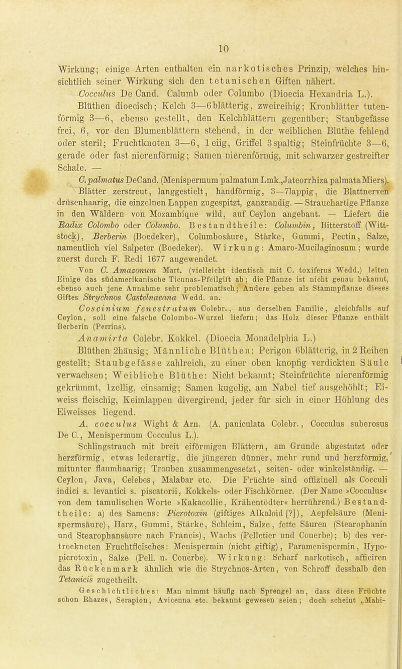 Wirkung; einige Arten enthalten ein narkotisches Prinzip, welches hin- sichtlich seiner Wirkung sich den tetanischen Giften nähert. Cocculus De Cand. Calumb oder Columbo (Dioecia Hexandria L.). Blüthen dioecisch; Kelch 3—6 blätterig, zweireihig; Kronblätter tuten- förmig 3—6, ebenso gestellt, den Kelchblättern gegenüber; Staubgefässe frei, 6, vor den Blumenblättern stehend, in der weiblichen Blüthe fehlend oder steril; Fruchtknoten 3—6, leiig, Griffel 3spaltig; Steinfrüchte 3—6, gerade oder fast nierenförmig; Samen nierenförmig, mit schwarzer gestreifter Schale. — C.palmatus DeCand. (Menispermum palmatum Lmk.,Jateorrhiza palmataMiers). Blätter zerstreut, langgestielt, handförmig, 3—71appig, die Blattnerven drüsenhaarig, die einzelnen Lappen zugespitzt, ganzrandig. — Strauchartige Pflanze in den Wäldern von Mozambique wild, auf Ceylon angebaut. — Liefert die Radix Colombo oder Columbo. Bestandtheile: Columbin, Bitterstoff (Witt- stock) , Berberin (Boedeker), Columbosäure, Stärke, Gummi, Pectin, Salze, namentlich viel Salpeter (Boedeker). Wirkung: Amaro-Mucilaginosum; wurde zuerst durch F. Redi 1677 augewendet. Von C. Amazonum Mart. (vielleicht identisch mit C. toxiferus Wcdd.) leiten Einige das südamerikanische Ticuuas-Pfcilgift ab; die Pflanze ist nicht genau bekannt, ebenso auch jene Annahme sehr problematisch; Andere gebeu als Stammpflanze dieses Giftes Stryclinos Castelnaeana Wedd. an. Coscinium f enestr atum Colebr., aus derselben Familie, gleichfalls auf Ceylon, soll eine falsche Colombo-Wurzel liefern; das Holz dieser Pflanze enthält lierberin (Perrins). Anamirta Colebr. Kokkel. (Dioecia Monadelphia L.) Blüthen 2häusig; Männliche Blüthen: Pcrigon Oblätterig, in 2 Reihen gestellt; Staubgefässe zahlreich, zu einer oben knoptig verdickten Säule verwachsen; Weibliche Blüthe: Nicht bekannt; Steinfrüchte nierenförmig gekrümmt, lzellig, einsamig; Samen kugelig, am Nabel tief ausgehöhlt; Ei- weiss fleischig, Keimlappen divergirend, jeder für sich in einer Höhlung des Eiweisses liegend. A. cocculus Wight & Arn. (A. paniculata Colebr., Cocculus suberosus De C, Menispermum Cocculus L.). Schlingstrauch mit breit eiförmigen Blättern, am Grunde abgestutzt oder herzförmig, etwas lederartig, die jüngeren dünner, mehr rund und herzförmig, mitunter flaumhaarig; Trauben zusammengesetzt, Seiten- oder winkelständig. — Ceylon, Java, Celebes, Malabar etc. Die Früchte sind offizinell als Cocculi indici s. levantici s. piscatorii, Kokkels- oder Fischkörner. (Der Name »Cocculus« von dem tamulischen Worte »Kakacollie, Krähentödter« herrührend.) Bestand- t h e i 1 e: a) des Samens: Picrotoxin (giftiges Alkaloid [?]), Aepfelsäure (Meni- spermsäure), Harz, Gummi, Stärke, Schleim, Salze, fette Säuren (Stearophanin und Stearophansäure nach Francis), Wachs (Pelletier und Couerbe); b) des ver- trockneten Fruchtfleisches: Menispermin (nicht giftig), Paramenispermin, Hypo- picrotoxin, Salze (Pell. u. Couerbe). Wirkung: Scharf narkotisch, afficiren das Rückenmark ähnlich wie die Strychnos-Arten, von Schroff desshalb den Tetanicis zugetheilt. Geschichtliches: Mau nimmt häufig nach Sprengel an, dass diese Früchte schon Khazes, Serapion, Avicenna etc. bekannt gewesen seien; doch scheint „Mahi-