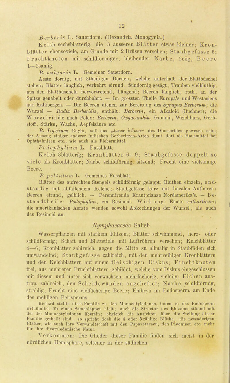Berberis L. Sauerdorn. (Hexandria Monogynia.) Kelch sechsblätterig, die 3 äusseren Blätter etwas kleiner; Kron- blätter ebensoviele, am Grunde mit 2 Drüsen versehen; Staubgefässe 6; Fruchtknoten mit schildförmiger, bleibender Narbe, 2eiig, Beere 1—2samig. B. vulgaris L. Gemeiner Sauerdorn. Aeste dornig, mit 3theiligen Dornen, welche unterhalb der Blattbüschel stehen; Blätter länglich, verkehrt eirund, feindornig gesägt; Trauben vielblüth ig, aus den Blattbüscheln hervortretend, hängend; Beeren länglich, roth, an der Spitze genabelt oder durchbohrt. — Im grössten Theile Europa's und Westasiens auf Kalkbergen. — Die Beeren dienen zur Bereitung des Syrupus Berberum; die Wurzel — Radix Berberidis, enthält: Berberin, ein Alkaloid (Buchner); die Wurzelrinde nach Polex: Berberin, Oxyacanthin, Gummi, Weichharz, Gerb- stoff, Stärke, Wachs, Aepfelsäure etc. B. Lycium Royle, soll das „Xvxior IvSixov des Pioscorides gewesen sein; der Auszug eiuiger anderer indischen Berberitzen-Arten dient dort als Hausmittel bei Ophthalmieen etc., wie auch als Fiebermittel. Podophyllum L. Fussblatt. Kelch 3blätteri'g; Kronblätter 6—9; Staubgefässe doppelt so viele als Kronblätter; Narbe schildförmig, sitzend; Frucht eine vielsamige Beere. F. peltatum L. Gemeiues Fussblatt. Blätter des aufrechten Stengels schildförmig gelappt; Blüthen einzeln, end- ständig mit abfallendem Kelche;-Staubgefässe kurz mit linealen Antheren: Beeren eirund, gelblich. — Perennirende Krautpflanze Nordamcrika's. — B e- standtheile: Podophyllin, ein Resinoid. Wirkung: Emeto catharticum; die amerikanischen Aerzte wenden sowohl Abkochungen der Wurzel, als auch das Resinoid an. Nymphaeaceae Salisb. Wasserpflanzen mit starkem Rbjzom; Blätter schwimmend, herz- oder schildförmig; Schaft und Blattstiele mit Luftröhren versehen; Kelchblätter 4—6; Kronblätter zahlreich, gegen die Mitte zu allmälig in Staubfäden sich umwandelnd; Staubgefässe zahlreich, mit den mehrreihigen Kronblätteru und den Kelchblättern auf einem fleischigen Diskus; Fruchtknoten frei, aus mehreren Fruchtblättern gebüdet, welche vom Diskus eingeschlossen mit diesem und unter sich verwachsen, mehrfächerig, vieleiig; Eichen ana- trop, zahlreich, den Scheidewänden angeheftet; Narbe schildförmig, strahlig; Frucht eine vielfächerige Beere; Embryo im Endosperm, am Ende des mehligen Perisperms. Richard stellte diese Familie zu den Monocotyledouen, indem er das Endosperm irrthümlich für einen Samenlappeu hielt; auch die Strnctur des Bhizoms stimmt mit der der Monocotyledouen überein; obgleich die Ansichten über die Stellung dieser Familie getheilt sind, so spricht doch die 4 oder 5 zählige Blüthe, die netzaderigen Blatter, wie auch ihre Verwandtschaft mit den Papavoracoen, den Paeonieen ct(\ mehr für ihre dicotyledonische Natur. Vorkommen: Die Glieder dieser Familie finden sich meist in der nördlichen Hemisphäre, seltener in der südlichen.