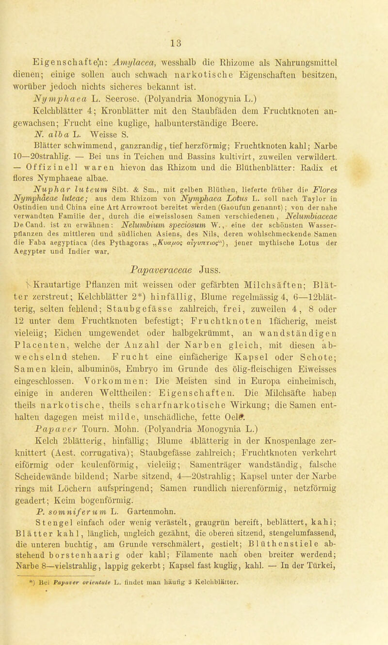Eigenschaften: Amylacca, wesshalb die Rhizome als Nahrungsmittel dienen; einige sollen auch schwach narkotische Eigenschaften besitzen, worüber jedoch nichts sicheres bekannt ist. Nymphaea L. Seerose. (Polyandria Monogynia L.) Kelchblätter 4; Kronblätter mit den Staubfäden dem Fruchtknoten an- gewachsen; Frucht eine kuglige, halbunterständige Beere. N. alba L. Weisse S. Blätter schwimmend, ganzrandig, tief herzförmig; Fruchtknoten kahl; Narbe 10—20strahlig. — Bei uns in Teichen und Bassins kultivirt, zuweilen verwildert. — Offizin eil waren hievon das Khizom und die Blüthenblätter: Kadix et flores Nymphaeae albae. Nuphar luteum Sibt. & Sm., mit gelben Blüthen, lieferte früher die Flores Nymphaeae luteae; aus dem Khizom -von Nymphaea Lotus L. soll nach Taylor in Ostindieu und China eine Art Arrowroot bereitet werden (Gaoufun genannt); von der nahe verwandten Familie der, durch die eiweisslosen Samen verschiedeneu, Nelumbiaceae DeCand. ist zu erwähnen: Nelumbium speciosuni W., eine der schönsten Wasser- pflanzen des mittleren uud südlichen Asiens, des Nils, deren wohlschmeckende Samen die Faba aegyptiaca (des Pythagoras „Kvapof alyimrtos), jener mythische Lotus der Aegypter uud Indier war. Papaveraceae Juss. VKrautartige Pflanzen mit weissen oder gefärbten Milchsäften; Blät- ter zerstreut; Kelchblätter 2*) hinfällig, Blume regelmässig 4, 6—^blät- terig, selten fehlend; Staubgefässe zahlreich, frei, zuweilen 4, 8 oder 12 unter dem Fruchtknoten befestigt; Fruchtknoten lfächerig, meist vieleiig; Eichen umgewendet oder halbgekrümmt, an wandständigen Placeuten, welche der Anzahl der Narben gleich, mit diesen ab- wechselnd stehen. Frucht eine eiufächerige Kapsel oder Schote; Samen klein, albuminös, Embryo im Grunde des ölig-fleischigen Eiweisses eingeschlossen. Vorkommen: Die Meisten sind in Europa einheimisch, einige in anderen Welttheilen: Eigenschaften. Die Milchsäfte haben theils narkotische, theils scharfnarkotische Wirkung; die Samen ent- halten dagegen meist milde, Unschädliche, fette Oelft Papaver Tourn. Mohn. (Polyandria Monogynia L.) Kelch 2blätterig, hinfällig; Blume 4blätterig in der Knospenlage zer- knittert (Aest. corrugativa); Staubgefässe zahlreich; Fruchtknoten verkehrt eiförmig oder keulenförmig, vieleiig; Samenträger wandständig, falsche Scheidewände bildend; Narbe sitzend, 4—20strahlig; Kapsel unter der Narbe rings mit Löchern aufspringend; Samen rundlich nierenförmig, netzförmig geädert; Keim bogenförmig. P. somniferum L. Gartenmohn. Stengel einfach oder wenig verästelt, graugrün bereift, beblättert, kahi; Blätter kahl, länglich, ungleich gezähnt, die oberen sitzend, stengelumfassend, die unteren buchtig, am Grunde verschmälert, gestielt; Blüthenstiele ab- stehend b ors tenhaari g oder kahl; Filamente nach oben breiter werdend; Narbe 8—vielstrahlig, lappig gekerbt; Kapsel fast kuglig, kahl. — In der Türkei, ' Bei Papaver Orientale L. iimlet man häufig ä Kelchblätter.