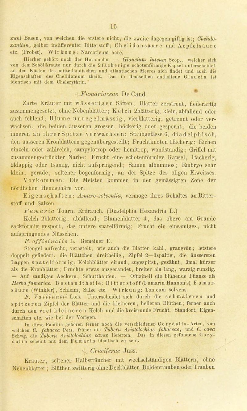 zwei Basen, von welchen die erstere nicht, die zweite dagegen giftig ist; Clielido- xanthin, gelber indifferenter Bitterstoff; Chelidonsäurc und Aepfeisäure etc. (Probst). Wirkung: Narcoticum acre. Hierher gehört noch der Hornmohn — Glaucium luteum Scop., welcher sich von dem Schöllkraute nur durch die 2fächerige schotenförmige Kapsel unterscheidet, an deu Küsten des mittelländischen und atlantischen Meeres sich (ludet und auch die Eigenschaften des Chelidonium theilt. Das in demselben enthaltene Glau ein ist identisch mit dem Cbelerythrin. Fwnariaceae De Cand. Zarte Kräuter mit wässerigen Säften; Blätter zerstreut, fiederartig zusammengesetzt, ohne Nebenblätter; Kelch 2blätterig, klein, abfallend oder auch fehlend; Blume unregelmässig, vierblätterig, getrennt oder ver- wachsen, die beiden äusseren grösser, höckerig oder gespornt; die beiden inneren an ihrer Spitze verwachsen; Staubgefässe 6, diadelphisch, den äusseren Kronblättern gegenübergestellt; Fruchtknoten lfächerig; Eichen einzeln oder zahlreich, campylotrop oder hemitrop, wandständig; Griffel mit zusammengedrückter Narbe; Frucht eine schotenförmige Kapsel, lfächerig, 2klappig oder 1 sämig, nicht aufspringend; Samen albuminos; Embryo sehr klein, gerade, seltener bogenförmig, an der Spitze des öligen Eiweisses. Vorkommen: Die Meisten kommen in der gemässigten Zone der nördlichen Hemisphäre vor. Eigenschaften: Amaro-solvenlia, vermöge ihres Gehaltes an Bitter- stoff und Salzen. Fumaria Tourn. Erdrauch. (Diadelphia Hexandria L.) Kelch 2blätterig, abfallend; Blumenblätter 4, das obere am Grunde sackförmig gesport, das untere spateiförmig; Frucht ein einsamiges, nicht aufspringendes Nüsscken. F. officinalis L. Gemeiner E. Stengel aufrecht, verästelt, wie auch die Blätter kahl, graugrün; letztere doppelt gefiedert, die Blättchen dreitheilig, Zipfel 2—3spaltig, die äussersten Lappen spateiförmig; Kelchblätter eirund, zugespitzt, gezähnt, 3mal kürzer als die Kronblätter; Früchte etwas ausgerandet, breiter als lang, warzig runzlig. — Auf sandigen Aeckern, Schutthaufen. — Offizineil die blühende Pflanze als Herba fumariae. Bestandtheile: Bitterstoff (Fumarin Hannon's). Fumar- säure (Winkler), Schleim, Salze etc. Wirkung: Toni cum solvens. F. Vaillantii Lois. Unterscheidet sich durch die schmäleren und spitzeren Zipfel der Blätter und die kleineren, helleren Blüthen; ferner auch durch den viel kleineren Kelch und die kreisrunde Frucht. Standort, Eigen- schaften etc. wie bei der Vorigen. In diese Familie gehören ferner noch die verschiedenen C o ry d al i s - Arten, von welchen C. fabacea Pers. früher die Tubera Aristolochiae fabaeeae, und C. cava Schwg. die Tubera Aristolochiae cavae lieferten. Das in diesen gefundene Cory- dalin scheint mit dem Fumarin identisch zu sein. ^ Cruciferae Juss. Kräuter, seltener Halbsträucher mit wechselständigen Blättern, ohne Nebenblätter; Blüthen zwitterig ohne Deckblätter, Doldentrauben oder Trauben