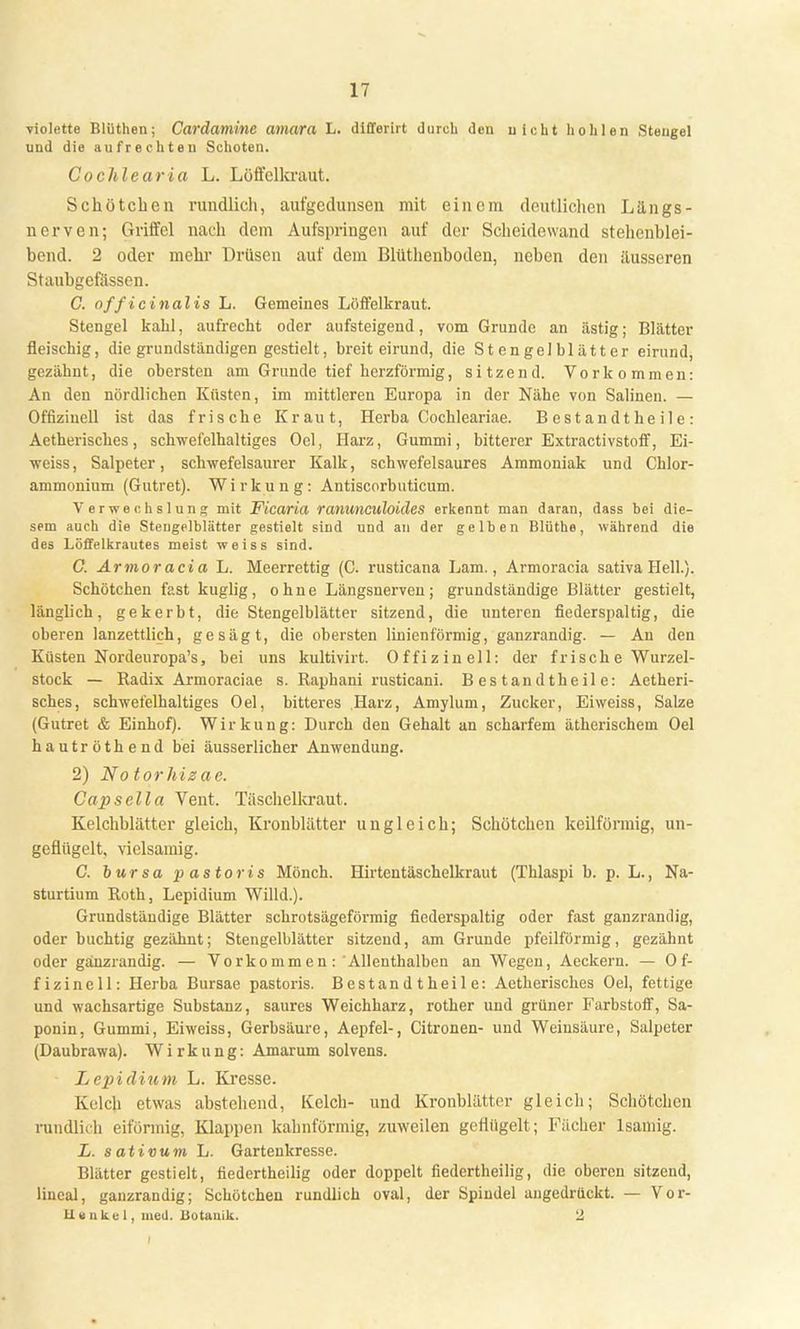 violette Blüthen; Cardamine amara L. differirt durch den uicht hohlen Stengel und die aufrechten Schoten. Cochlearia L. Löffelkraut. Schötchen rundlich, aufgedunsen mit einem deutlichen Längs- nerven; Griffel nach dem Aufspringen auf der Scheidewand stehenblei- bend. 2 oder mehr Drüsen auf dem Blüthcnboden, neben den äusseren Staubgefässen. C. officinalis L. Gemeines Löffelkraut. Stengel kahl, aufrecht oder aufsteigend, vom Grunde an ästig; Blätter fleischig, die grundständigen gestielt, breit eirund, die Stengelblätter eirund, gezähnt, die obersten am Grunde tief herzförmig, sitzend. Vorkommen: An den nördlichen Küsten, im mittleren Europa in der Nähe von Salinen. — Offizineil ist das frische Kraut, Herba Cochleariae. B e s t a n d t he il e : Aetherisches, schwefelhaltiges Oel, Harz, Gummi, bitterer Extractivstoff, Ei- weiss, Salpeter, schwefelsaurer Kalk, schwefelsaures Ammoniak und Chlor- ammonium (Gutret). Wirkung: Antiscorbuticum. Verwechslung mit Ficaria ranuneuloides erkennt man daran, dass bei die- sem auch die Steugelblätter gestielt sind und an der gelben Blüthe, während die des Löffelkrautes meist weiss sind. G. Armoracia L. Meerrettig (C. rusticana Lam., Armoracia sativa Hell.). Schötchen fast kuglig, ohne Längsnerven; grundständige Blätter gestielt, länglich, gekerbt, die Stengelblätter sitzend, die unteren fiederspaltig, die oberen lanzettlich, gesägt, die obersten linienförmig, ganzrandig. — An den Küsten Nordeuropa's, bei uns kultivirt. Offizin eil: der frisch e Wurzel- stock — Radix Armoraciae s. Raphani rusticani. Bestandtheile: Aetheri- sches, schwefelhaltiges Oel, bitteres Harz, Amylum, Zucker, Ei weiss, Salze (Gutret & Einhof). Wirkung: Durch den Gehalt an scharfem ätherischem Oel hautröthend bei äusserlicher Anwendung. 2) No torhizae. Caps eil a Vent. Täschelkraut. Kelchblätter gleich, Kronblätter ungleich; Schötchen keilförmig, un- geflügelt, vielsamig. C. bur so pastoris Mönch. Hirtentäschelkraut (Thlaspi b. p. L., Na- sturtium Roth, Lepidium Willd.). Grundständige Blätter schrotsägeförmig fiederspaltig oder fast ganzrandig, oder buchtig gezähnt; Stengelblätter sitzend, am Grunde pfeilförmig, gezähnt oder ganzrandig. — Vorkommen : Allenthalben an Wegen, Aeckern. — 0 f- fizinell: Herba Bursae pastoris. Bestandtheile: Aetherisches Oel, fettige und wachsartige Substanz, saures Weichharz, rother und grüner Farbstoff, Sa- ponin, Gummi, Ei weiss, Gerbsäure, Aepfel-, Citronen- und Weinsäure, Salpeter (Daubrawa). Wirkung: Amarum solvens. Lepidium L. Kresse. Kelch etwas abstehend, Kelch- und Kronblätter gleich; Schötchen rundlich eiförmig, Klappen kahnförmig, zuweilen geflügelt; Fächer lsamig. L. sativuvi L. Gartenkresse. Blätter gestielt, fiedortheilig oder doppelt fiedertheilig, die oberen sitzend, lincal, ganzrandig; Schötchen rundlich oval, der Spindel angedrückt. — Vor- U « nke 1, med. Botanik. 2