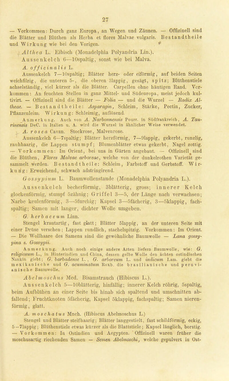 — Vorkommen: Durch ganz Europa, an Wegen und Zäunen. — Offizineil sind die Blätter und Blüthen als Herba et flores Malvae vulgaris. Bestandtheile und Wirkung wie bei eleu Vorigen. * AU heu L. Eibisch (Monadelphia Polyandria Lin.). Aussenkeick (i—lOspaltig, sonst wie bei Malva. A. officinalis L. Aussenkelch 7—lOspaltig; Blätter herz- oder eiförmig, auf beiden Seiten weichfilzig, die unteren 5-, die oberen 31appig, gesägt, spitz; Blüthenstiele achselständig, viel kürzer als die Blätter. Carpellen ohne häutigen Rand. Ver- kommen: An feuchten Stellen in ganz Mittel- und Siideuropa, meist jedoch kul- tivirt. — Offizinell sind die Blätter — Folia — und die Wurzel — Radix Al- theae. — Bestand t heile: Asparagin, Schleim, Stärke, Pectin, Zucker, Pflanzeuleim. Wirkung: Schleimig, auflösend. _Anmerkung. Auch von A. Narbonnensis Pourr. in Südfrankreich, A. Tau- rinensis DeC. in Italien u. A. wird die Wurzel in ähnlicher Weise verwendet. A. rosea Cavan. Stockrose, Malvenrose. Aussenkelch 6—7spaltig; Blätter herzförmig, 7—91appig, gekerbt, runzlig, rauhhaarig, die Lappen stumpf; Blumenblätter etwas gekerbt, Nagel zottig. — Vorkommen: Im Orient, bei uns in Gärten angebaut. — Offizinell_ sind die Blüthen, Flores Malvae arboreae, welche von der dunkelrothen Varietät ge- sammelt werden. Bestandtheile: Schleim, Farbstoff und Gerbstoff. Wir- kung: Erweichend, schwach adstringirend. Gossypium L. Baumwollenstaude (Mouadelpbia Polyaudria L.). Aussenkelcb becherförmig, 3blätterig, gross; innerer Kelch glockenförmig, stumpf özälmig; Griffel 3—5, der Länge nach verwachsen; Narbe keulenförmig, 3—Sfurchig; Kapsel 3—5fächerig, 3—öklappig, fach- spaltig; Samen mit langer, dichter Wolle umgeben. G. herbaceum Linn. Stengel krautartig, fast glatt; Blätter ölappig, an der unteren Seite mit einer Drüse versehen: Lappen rundlich, stachelspitzig. Vorkommen: Im Orient. — Die Wollhaare des Samens sind die gewöhnliche Baumwolle — Lana gossy- pina s. Gossypii. Anmerkung. Auch noch einige andere Arten liefern Baumwolle, wie: G. religiosum L., in Hinterindien und China, dessen gelbe Wolle den ächten ostindischen Nankin giebt; G. barbadense L., 67. arboreum L. und indicum Lam. giebt die mexikanische und 67. acuminatum Roxb. die brasilianische und peru Vi- ani sehe Baumwolle. Abelmoschus Med. Bisamstrauch (Hibiscus L.). Aussenkelch 5—lOblätterig, hinfällig; innerer Kelch röhrig, öspaltig, beim Aufblühen an einer Seite bis hinab sich spaltend und umschnitten ab- fallend; Fruchtknoten öfächerig, Kapsel 5 klappig, fachspaltig; Samen nieren- förmig, glatt. A. moschatus Mnch. (Hibiscus Abelmoschus L.) Stengel und Blätter steif haarig; Blätter langgestielt, fast schildförmig, eckig, 5—71appig; Blüthenstiele etwas kürzer als die Blattstiele; Kapsel länglich, borstig. — Vorkommen: In Ostindien und Aegypten. Offizinell waren früher die moschusartig riechenden Samen — Semen Abelmoschi, welche gepulvert in Ost-