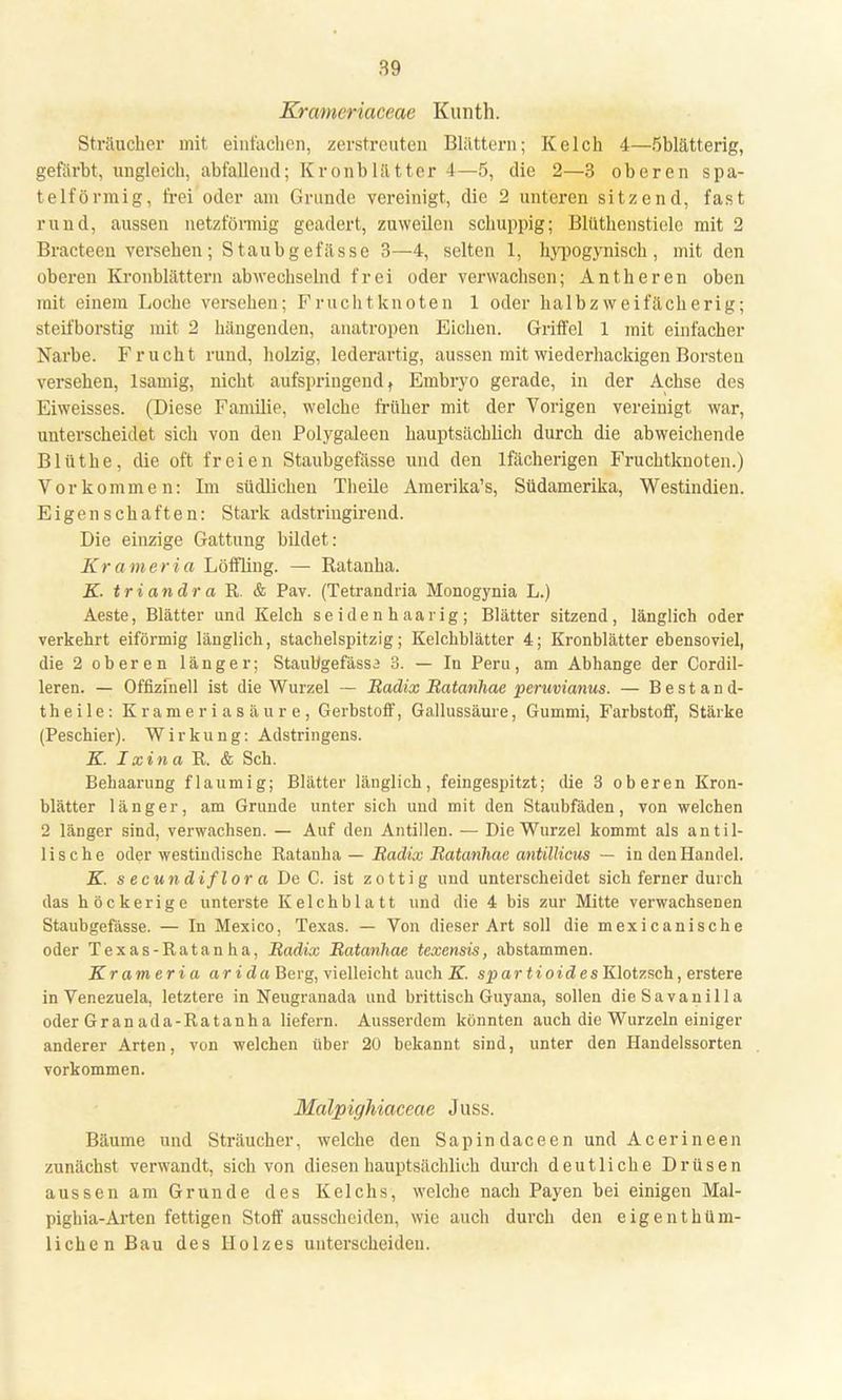 Krameriaceae Kunth. Sträucher mit einfachen, zerstreuten Blättern; Kelch 4—Öblätterig, gefärbt, ungleich, abfallend; Kronblätter 4—5, die 2—3 oberen spa- telförmig, frei oder am Grunde vereinigt, die 2 unteren sitzend, fast rund, aussen netzförmig geädert, zuweilen schuppig; Blüthenstielc mit 2 Bracteen versehen; Staubgefässe 3—4, selten 1, hypogynisch , mit den oberen Kronblättern abwechselnd frei oder verwachsen; Antheren oben mit einem Loche versehen; Fruchtknoten 1 oder halb zweifächerig; steifborstig mit 2 hängenden, anatropen Eichen. Griffel 1 mit einfacher Narbe. Frucht rund, holzig, lederartig, aussen mit wiederhackigenBorsten versehen, lsamig, nicht aufspringend t Embryo gerade, in der Achse des Eiweisses. (Diese Familie, welche früher mit der Vorigen vereinigt war, unterscheidet sich von den Polygaleen hauptsächlich durch die abweichende Blüthe, die oft freien Staubgefässe und den lfächerigen Fruchtknoten.) Vorkommen: Im südlichen Theile Amerika's, Südamerika, Westindien. Eigenschaften: Stark adstriugirend. Die einzige Gattung bildet: Krameria Löffling. — Ratanha. K. tri andr a R. & Pav. (Tetrandria Monogynia L.) Aeste, Blätter und Kelch seidenhaarig; Blätter sitzend, länglich oder verkehrt eiförmig länglich, stachelspitzig; Kelchblätter 4; Kronblätter ebensoviel, die 2 oberen länger; StauUgefässa 3. — In Peru, am Abhänge der Cordil- leren. — Offizfnell ist die Wurzel — Radix Ratanhae peruvianus. — Bestand- teile: Krameriasäure, Gerbstoff, Gallussäure, Gummi, Farbstoff, Stärke (Peschier). Wirkung: Adstringens. K. Ixinaü. & Sch. Behaarung flaumig; Blätter länglich, feingespitzt; die 3 oberen Kron- blätter länger, am Grunde unter sich und mit den Staubfäden, von welchen 2 länger sind, verwachsen. — Auf den Antillen. — Die Wurzel kommt als an til- lische oder westindische Ratanha — Radix Ratanhae antillicus — in den Handel. K. s ecundiflor a De C. ist zottig und unterscheidet sich ferner durch das höckerige unterste Kelchblatt und die 4 bis zur Mitte verwachsenen Staubgefässe. — In Mexico, Texas. — Von dieser Art soll die mexicanische oder Texas-Ratanha, Radix Ratanhae texensis, abstammen. Krameria arida Berg, vielleicht auch K. spartioides Klotzsch, erstere in Venezuela, letztere in Neugranada und brittisch Guyana, sollen dieSavanilla oderGranada-Ratanha liefern. Ausserdem könnten auch die Wurzeln einiger anderer Arten, von welchen über 20 bekannt sind, unter den Handelssorten vorkommen. Malpighiaceae Juss. Bäume und Sträucher, welche den Sapindaceen und Acerineen zunächst verwandt, sich von diesen hauptsächlich durch deutliche Drüsen aussen am Grunde des Kelchs, welche nach Payen bei einigen Mal- pighia-Arten fettigen Stoff ausscheiden, wie auch durch den eigentüm- lichen Bau des Holzes unterscheiden.