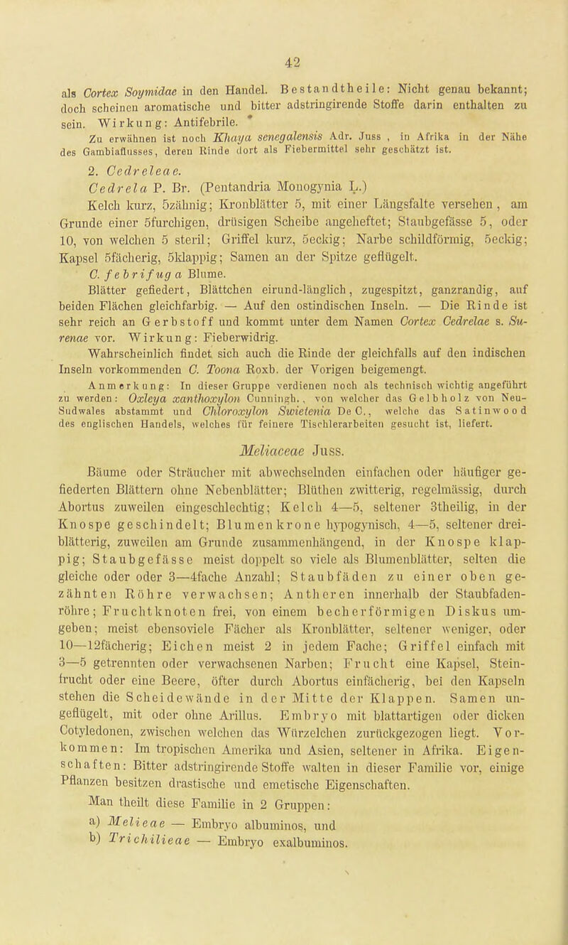 als Cortex Soymidae in den Handel. Bestandtheile: Nicht genau bekannt; doch scheinen aromatische und bitter adstringirende Stoffe darin enthalten zu sein. Wi rkun g: Antifebrile. Zu erwähnen ist noch Kluiya senegalensis Adr. Juss , in Afrika in der Nähe des Gambiaflnsses, deren Rinde dort als Fiebermittel sehr geschätzt ist. 2. Ccdreleae. Cedrela P. Br. (Pentandria Monogynia L.) Kelch kurz, özähnig; Kronblätter 5, mit einer Längsfalte versehen , am Grunde einer Öfurchigen, drüsigen Scheibe angeheftet; Staubgefässe 5, oder 10, von welchen 5 steril; Griffel kurz, öeckig; Narbe schildförmig, öeckig; Kapsel öfächerig, Sklappig; Samen an der Spitze geflügelt. C. febrifug a Blume. Blätter gefiedert, Blättchen eirund-länglich, zugespitzt, ganzrandig, auf beiden Flächen gleichfarbig. — Auf den ostindischen Inseln. — Die Kinde ist sehr reich an Gerbstoff und kommt unter dem Namen Cortex Cedrelae s. Su- renae vor. Wirkung: Fieber-widrig. Wahrscheinlich findet sich auch die Rinde der gleichfalls auf den indischen Inseln vorkommenden 0. Toona Roxb. der Vorigen beigemengt. Anmerkung: In dieser Gruppe verdienen noch als technisch wichtig angeführt zn werden: Oxlcya xantlwxylon Cunningh.. von welcher das Gelbholz von Neu- Stidwales abstammt und Clüoroxylon Swietenia De C., welche das Satinwood des englischen Handels, welches für feinere Tischlerarbeiten gesucht ist, liefert. MeMaceae Juss. Bäume oder Sträucher mit abwechselnden einfachen oder häufiger ge- fiederten Blättern ohne Nebenblätter; Blüthen zwitterig, regelmässig, durch Abortus zuweilen eingeschlechtig; Kelch 4—5. seltener 3theilig, in der Knospe geschindelt; Blumen kröne hypogynisch, 4—5. seltener drei- blätterig, zuweilen am Grunde zusammenhängend, in der Knospe klap- pig; Staubgefässe meist doppelt so viele als Blumenblätter, selten die gleiche oder oder 3—4fache Anzahl; Staubfäden zu einer oben ge- zähnten Röhre verwachsen; Antheren innerhalb der Staubfaden- röhre; Fruchtknoten frei, von einem becherförmigen Diskus um- geben; meist ebensoviele Fächer als Kronblätter, seltener weniger, oder 10—12fächerig; Eichen meist 2 in jedem Fache; Griffel einfach mit 3—5 getrennten oder verwachsenen Narben; Frucht eine Kapsel, Stein- frucht oder eine Beere, öfter durch Abortus einfächerig, bei den Kapseln stehen die Scheidewände in der Mitte der Klappen. Samen un- geflügelt, mit oder ohne Arillus. Embryo mit blattartigen oder dicken Cotyledoncn, zwischen welchen das Würzelchen zurückgezogen liegt. Vor- kommen: Im tropischen Amerika und Asien, seltener in Afrika. Eigen- schaften: Bitter adstringirende Stoffe walten in dieser Familie vor, einige Pflanzen besitzen drastische und emetische Eigenschaften. Man theilt diese Familie in 2 Gruppen : a) Melieae — Embryo albuminos, und b) Trichilieae — Embryo exalbuminos.