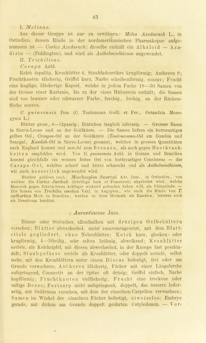 I. Mel ieae. Aus dieser Gruppe ist nur zu erwähnen: Melia Azedarach L., in Ostindien, dessen Rinde in der nordamerikanischen Pharmakopoe aufge- nommen ist — Cortex Azedarach; dieselbe enthält ein Alkaloid — Aza- dirin — (Piddington), und wird als Anthehnimthicum angewendet. II. Tr ich il ieae. Curapa Aubl. Kelch 4spaltig, Kronblätter 4, Staubfadenröhre krugförmig; Antheren 8; Fruchtknoten 4fächerig, Griffel kurz, Narbe scheibenförmig, concav; Frucht eine kuglige, öfächerige Kapsel, welche in jedem Fache 18—30 Samen von der Grösse einer Kastanie, bis zu der eines Hühnereis enthält; die Samen sind von brauner oder schwarzer Farbe, furchig, 3eckig, an der Rücken- fläche convex. C. guineensis Don. (C. Touloucona Guill. et Per., Octandria Mono- gynia L.) Blätter gross, 6—12paarig, Blättchen länglich eiförmig. — Grosser Baum in Sierra-Leone und an der Goldküste. — Die Samen liefern ein butterartiges gelbes Oel, Crotcpee-Oil an der Goldküste (Toulouconna-Oil am Gambia und Senegal, Kundah-Oil in Sierra-Leone) genannt, welches in grossen Quantitäten nach England kommt und sowohl zum Brennen, als auch gegen Hautkrank- heiten empfohlen wird. Von G. guianensis Aubl. in Guiana und Brasilien kommt gleichfalls ein weisses fettes Oel von butterartiger Consistenz — das Carapa-Oel-, welches scharf und bitter schmeckt und als Anthelminthicum, wie auch äusserlich angewendet wird. Hierher gehören noch: Moschoxylon Swartzii Adr. Juss., iu Ostindieu, von welcher die Cortex Juribali (febrifuge bark of Pomeroon) abgoleitet wird, welche Hancock gegen Intermittens kräftiger wirkend gefunden haben will, als Chinarinde. — Die Samen von Trichilia emetica Vahl. in Aegypten, wie auch die Kinde von T. cathartica Wart, in Brasilien, werden in ihrer Ileimath als Emetica, letztere auch als Drasticum benützt. Aurantiaceae Juss. Bäume oder Sträucher, allenthalben mit. drüsigen Oelbehältern versehen; Blätter abwechselnd, meist zusammengesetzt, mit dem Blatt- stiele gegliedert, ohne Nebenblätter; Kelch kurz, glocken- oder krugförmig, 4—ötheilig, sehr selten 3zähnig, abwelkend; Kronblätter soviele, als Kelchzipfel, mit diesen abwechselnd, in der Knospe fast geschin- delt; Staubgefässe soviele als Kronblätter, oder doppelt soviele, selbst mehr, mit den Kronblättern unter einem Discus befestigt, frei oder am Grunde verwachsen; Antheren 2fächerig, Fächer mit einer Längsfurche aufspringend, Connectiv an der Spitze oft drüsig; Griffel einfach, Narbe kopfförmig; Fruchtknoten viclfächerig; Frucht eine trockene oder saftige Beere; Pericarp nicht aufspringend, doppelt, das äussere leder- artig, mit Oeldrüsen versehen, mit dem der einzelnen Carpellen verwachsen; Samen im Winkel der einzelnen Fächer befestigt, eiweisslos; Embryo gerade, mit dicken am Grunde doppelt geöhrten Cotyledonen. — Vor-