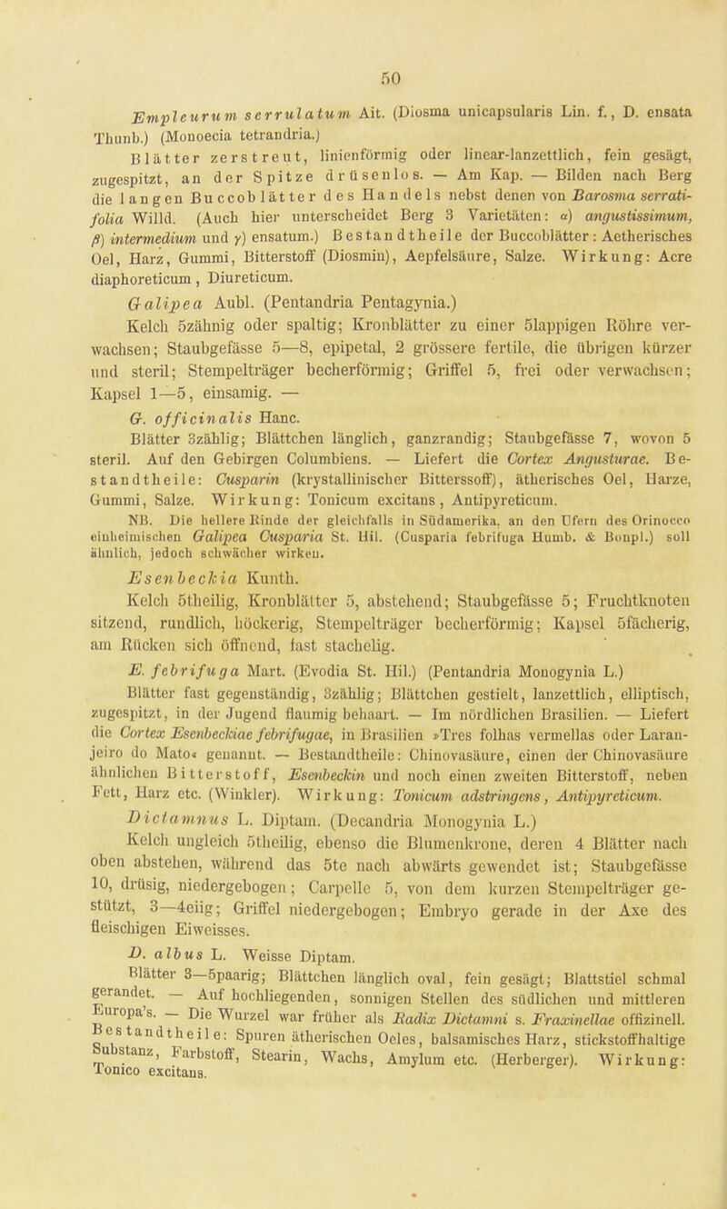 so Empleurum scrrulatum Ait. (Diosma unicapsularis Lin. f., D. ensata Tlmnb.) (Monoecia tetrandria.) Blätter zerstreut, linienförmig oder linear-lanzettlich, fein gesägt, zugespitzt, an der Spitze drüsenlos. — Am Kap. — Bilden nach Berg die langen Buccoblätter des Handels nebst denen von Barosma serrati- folia Willd. (Auch hier unterscheidet Berg 3 Varietäten: o) angustissimum, ß) intermedium und y) ensatum.) Bestandteile der Buccoblätter: Aetherisches Oel, Harz, Gummi, Bitterstoff (Diosmin), Aepfelsäure, Salze. Wirkung: Acre diaphoreticum, Diureticum. G-alipea Aubl. (Pentandria Pentagynia.) Kelch Özähnig oder spaltig; Kronblättcr zu einer ölappigen Röhre ver- wachsen; Staubgefässe 5—8, epipetal, 2 grössere fertile, die übrigen kürzer und steril; Stempelträger becherförmig; Griffel 5, frei oder verwachsen; Kapsel 1—5, einsamig. — 67. officinalis Hanc. Blätter 3zählig; Blättchen länglich, ganzrandig; Staubgefässe 7, wovon 5 steril. Auf den Gebirgen Columbiens. — Liefert die Cortex Angusturae. Be- standteile: Cusparin (krystallinischer Bitterssoff), ätherisches Oel, Harze, Gummi, Salze. Wirkung: Tonicum excitans, Antipyreticum. NB. Die hellere Binde der gleichfalls in Südamerika, an den üfern des Orinoccn einheimischen Galipea Cusparia St. Hil. (Cusparia febriluga llumb. & Bonpl.) soll ähnlich, jedoch schwacher wirken. Esenbcckia Kunth. Kelcli ötheilig, Kronblättcr 5, abstehend; Staubgefässe 5; Fruchtknoten sitzend, rundlich, höckerig, Stempelträger becherförmig; Kapsel öfächerig, am Rücken sich öffnend, last stachelig. E. febrifuga Mart. (Evodia St. Hil.) (Pentandria Monogynia L.) Blätter fast gegenständig, 3zählig; Blättchen gestielt, lanzettlich, elliptisch, zugespitzt, in der Jugend flaumig behaart. — Im nördlichen Brasilien. — Liefert die Cortex Escnbecläae febrifugae, in Brasilien »Tres folhas vermellas oder Laran- jeiro do Mato« genannt. — Bestandteile: Chinovasäure, einen der Ghinovasäure ähnlichen Bitterstoff, Esenbeckin und noch einen zweiten Bitterstoff, neben Fett, Harz etc. (Winkler). Wirkung: Tonicum adstringens, Antipyreticum. Dictamnus L. Diptam. (Decandria Monogynia L.) Kelch ungleich ötheilig, ebenso die Blumenkrone, deren 4 Blätter nach oben abstehen, während das 5te nach abwärts gewendet ist; Staubgefässe 10, drüsig, niedergebogen; Carpellc 5, von dem kurzen Stempelträger ge- stützt, 3—4eiig; Griffel niedergebogen; Embryo gerade in der Axe des fleischigen Eiweisses. B. albus L. Weisse Diptam. Blätter 3—5paarig; Blättchen länglich oval, fein gesägt; Blattstiel schmal gerandet. — Auf hochliegenden, sonnigen Stellen des südlichen und mittleren Luropa's. — Die Wurzel war früher als Radix Dictamni s. FraxmeUae offizineil. Bestandtheile: Spuren ätherischen Oeles, balsamisches Harz, stickstoffhaltige bubstanz, Farbstoff, Stearin, Wachs, Amylum etc. (Herberger). Wirkung: Tonico excitans.