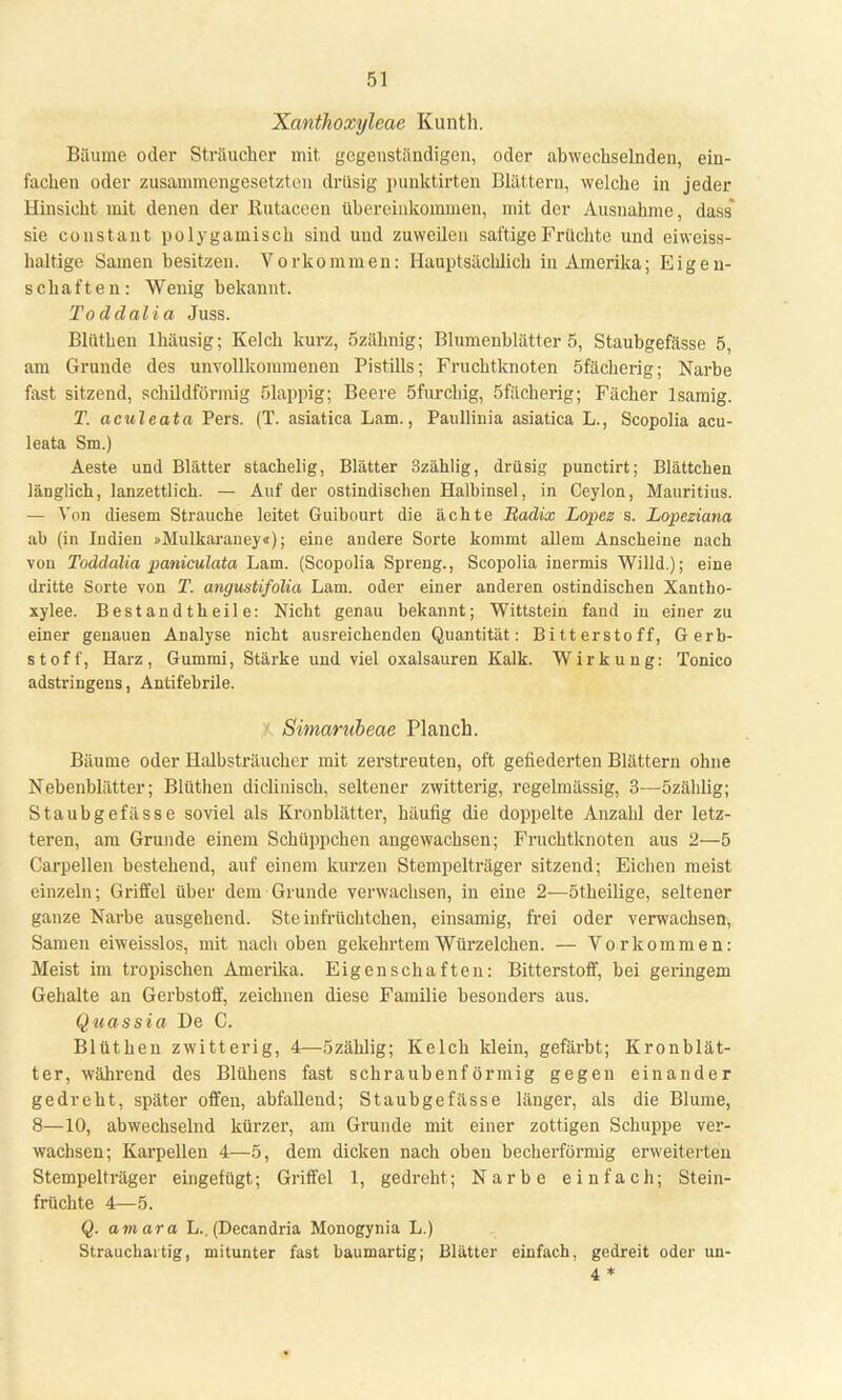Xanthoxyleae Kunth. Bäume oder Sträucher mit gegenständigen, oder abwechselnden, ein- fachen oder zusammengesetzten drüsig punktirten Blättern, welche in jeder Hinsicht mit denen der Butaceen übereinkommen, mit der Ausnahme, dass sie constant polygamisch sind und zuweilen saftige Früchte und eiweiss- haltige Samen besitzen. Vorkommen: Hauptsächlich in Amerika; Eigen- schaften: Wenig bekannt. Toddalia Juss. Blüthen lhäusig; Kelch kurz, Szähnig; Blumenblätter 5, Staubgefässe 5, am Grunde des unvollkommenen Pistills; Fruchtknoten öfächerig; Narbe fast sitzend, schildförmig ölappig; Beere öfurchig, Sfächerig; Fächer 1 sämig. T. aculeata Pers. (T. asiatica Lam., Panllinia asiatica L., Scopolia acu- leata Sm.) Aeste und Blätter stachelig, Blätter 3zählig, drüsig punetirt; Blättchen länglich, lanzettlich. — Auf der ostindischen Halbinsel, in Ceylon, Mauritius. — Von diesem Strauche leitet Guibourt die ächte Radix Lopez s. Lopcziana ab (in Indien »Mulkaraney«); eine andere Sorte kommt allem Anscheine nach von Toddalia paniculata Lam. (Scopolia Spreng., Scopolia inermis Willd.); eine dritte Sorte von T. angustifolia Lam. oder einer anderen ostindischen Xantho- xylee. Bestandtheil e: Nicht genau bekannt; Wittstein fand in einer zu einer genauen Analyse nicht ausreichenden Quantität: Bitterstoff, Gerb- stoff, Harz, Gummi, Stärke und viel Oxalsäuren Kalk. Wirkung: Tonico adstringens, Antifebrile. Simarnbeae Planch. Bäume oder Halbsträucher mit. zerstreuten, oft gefiederten Blättern ohne Nebenblätter; Blüthen diclinisch, seltener zwitterig, regelmässig, 3—özäblig; Staubgefässe soviel als Kronblätter, häufig die doppelte Anzahl der letz- teren, am Grunde einem Schüppchen angewachsen; Fruchtknoten aus 2—5 Carpellen bestehend, auf einem kurzen Stempelträger sitzend; Eichen meist einzeln; Griffel über dem Grunde verwachsen, in eine 2—ötheilige, seltener ganze Narbe ausgehend. Steinfrüchtchen, einsamig, frei oder verwachsen, Samen eiweisslos, mit nach oben gekehrtem Würzelchen. — Vorkommen: Meist im tropischen Amerika. Eigenschaften: Bitterstoff, bei geringem Gehalte an Gerbstoff, zeichnen diese Familie besonders aus. Quassia De C. Blüthen zwitterig, 4—özählig; Kelch klein, gefärbt; Kronblät- ter, während des Blühens fast schraubenförmig gegen einander gedreht, später offen, abfallend; Staubgefässe länger, als die Blume, 8—10, abwechselnd kürzer, am Grunde mit einer zottigen Schuppe ver- wachsen; Karpellen 4—5, dem dicken nach oben becherförmig erweiterten Stempelträger eingefügt; Griffel 1, gedreht; Narbe einfach; Stein- früchte 4—5. Q. amara L.. (Decandria Monogynia L.) Strauchartig, mitunter fast baumartig; Blätter einfach, gedreit oder un- 4*