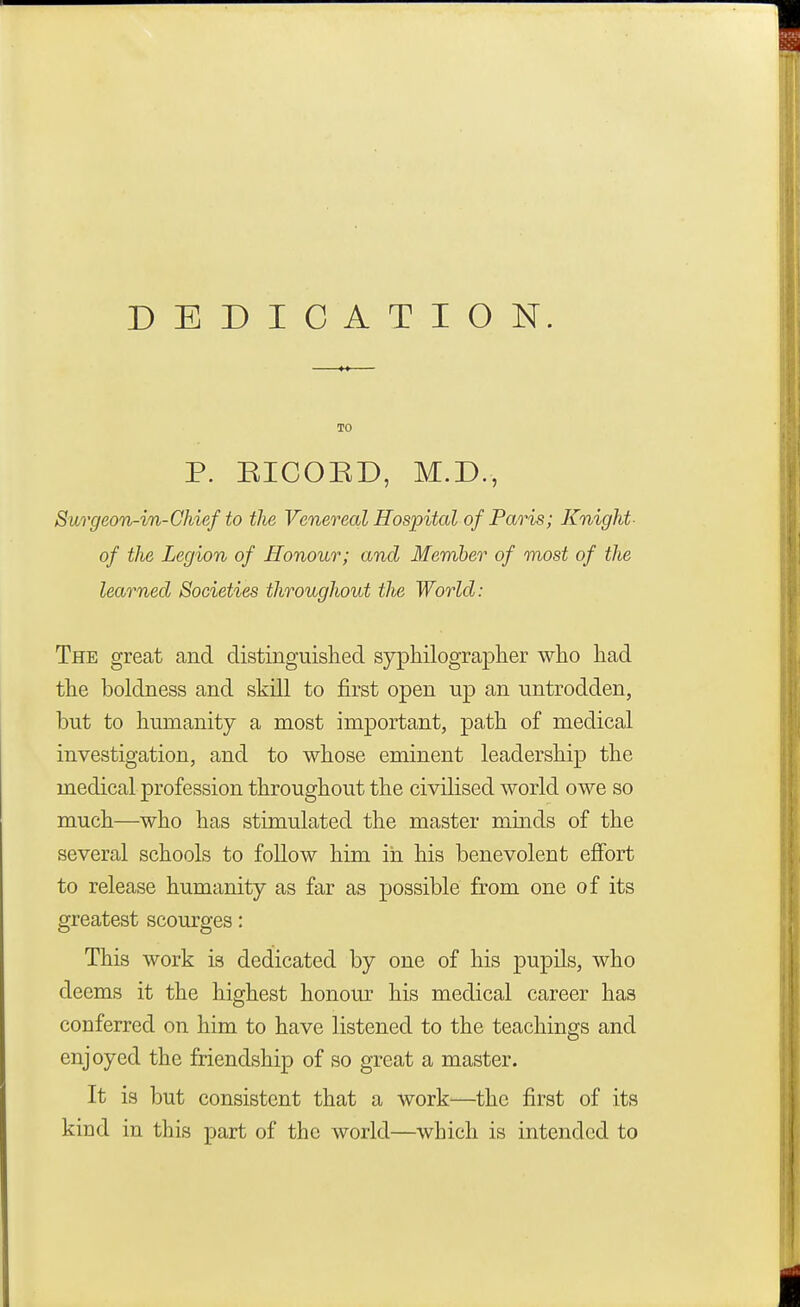 DEDICATION. P. EICORD, M.D., Surgeon-in-Chief to the Venereal Hospital of Paris; Knight of the Legion of Honour; and Member of most of the learned Societies throughout tlie World: The great and distinguished syphilographer who had the boldness and skill to first open up an untrodden, but to humanity a most important, path of medical investigation, and to whose eminent leadership the medical profession throughout the civilised world owe so much—who has stimulated the master minds of the several schools to follow him in his benevolent effort to release humanity as far as possible from one of its greatest scourges: This work is dedicated by one of his pupils, who deems it the highest honour his medical career has conferred on him to have listened to the teachings and enjoyed the friendship of so great a master. It is but consistent that a work—the first of its kind in this part of the world—which is intended to