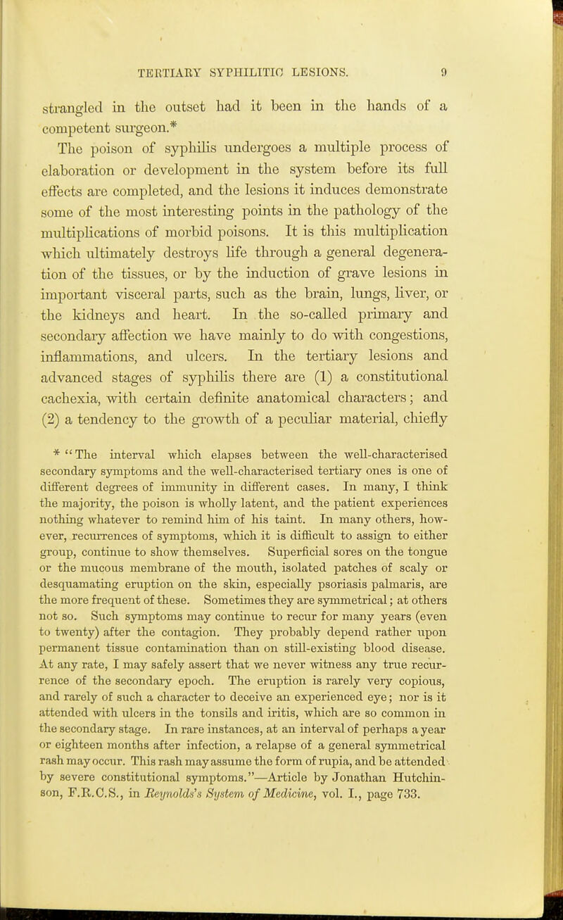 strangled in the outset had it been in the hands of a competent surgeon.* The poison of syphilis undergoes a multiple process of elaboration or development in the system before its full effects are completed, and the lesions it induces demonstrate some of the most interesting points in the pathology of the multiplications of morbid poisons. It is this multiplication winch ultimately destroys life through a general degenera- tion of the tissues, or by the induction of grave lesions in important visceral parts, such as the brain, lungs, liver, or the kidneys and heart. In the so-called primary and secondaiy affection we have mainly to do with congestions, inflammations, and ulcers. In the tertiary lesions and advanced stages of syphilis there are (1) a constitutional cachexia, with certain definite anatomical characters; and (2) a tendency to the growth of a peculiar material, chiefly * The interval which elapses between the well-characterised secondary symptoms and the well-characterised tertiary ones is one of different degrees of immunity in different cases. In many, I think the majority, the poison is wholly latent, and the patient experiences nothing whatever to remind him of his taint. In many others, how- ever, recurrences of symptoms, which it is difficult to assign to either group, continue to show themselves. Superficial sores on the tongue or the mucous membrane of the mouth, isolated patches of scaly or desquamating eruption on the skin, especially psoriasis palmaris, are the more frequent of these. Sometimes they are symmetrical; at others not so. Such symptoms may continue to recur for many years (even to twenty) after the contagion. They probably depend rather upon permanent tissue contamination than on still-existing blood disease. At any rate, I may safely assert that we never witness any true recur- rence of the secondary epoch. The eruption is rarely very copious, and rarely of such a character to deceive an experienced eye; nor is it attended with ulcers in the tonsils and iritis, which are so common in the secondary stage. In rare instances, at an interval of perhaps a year or eighteen months after infection, a relapse of a general symmetrical rash may occur. This rash may assume the form of rupia, and be attended by severe constitutional symptoms.—Article by Jonathan Hutchin- son, F.R.C.S., in Reynolds'a System of Mcdicme, vol. I., page 733.