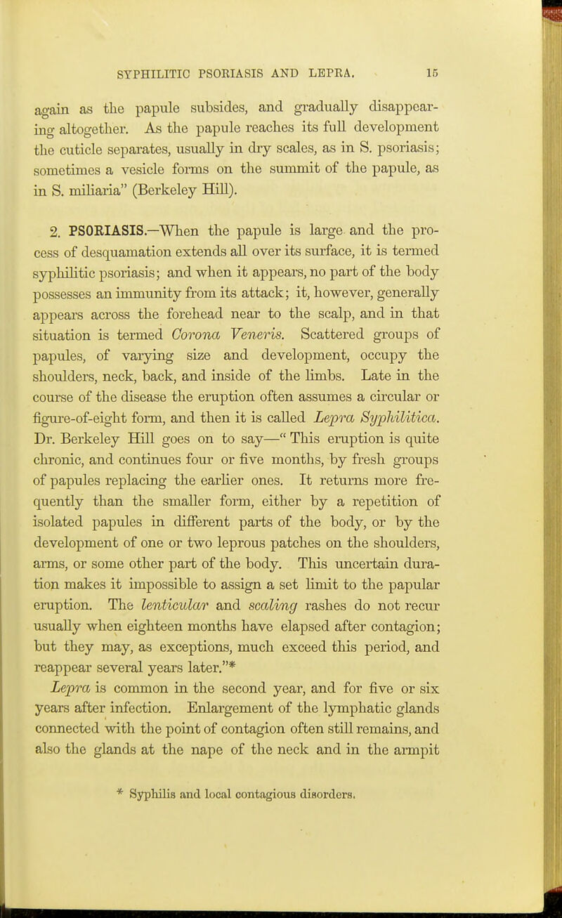 again as the papule subsides, and gradually disappear- ing altogether. As the papule reaches its full development the cuticle separates, usually in dry scales, as in S. psoriasis; sometimes a vesicle forms on the summit of the papule, as in S. miliaria (Berkeley Hill). 2. PSORIASIS.—When the papule is large and the pro- cess of desquamation extends all over its surface, it is termed syphilitic psoriasis; and when it appears, no part of the body possesses an immunity from its attack; it, however, generally appeal's across the forehead near to the scalp, and in that situation is termed Corona Veneris. Scattered groups of papules, of varying size and development, occupy the shoulders, neck, back, and inside of the limbs. Late in the course of the disease the eruption often assumes a circular or figure-of-eight form, and then it is called Lepra Syphilitica, Dr. Berkeley Hill goes on to say— This eruption is quite chronic, and continues four or five months, by fresh groups of papules replacing the earlier ones. It returns more fre- quently than the smaller form, either by a repetition of isolated papules in different parts of the body, or by the development of one or two leprous patches on the shoulders, arms, or some other part of the body. This uncertain dura- tion makes it impossible to assign a set Hniit to the papular eruption. The lenticular and scaling rashes do not recur usually when eighteen months have elapsed after contagion; but they may, as exceptions, much exceed this period, and reappear several years later.* Lepra is common in the second year, and for five or six years after infection. Enlargement of the lymphatic glands connected with the point of contagion often still remains, and also the glands at the nape of the neck and in the armpit * Syphilis and local contagious disorders.