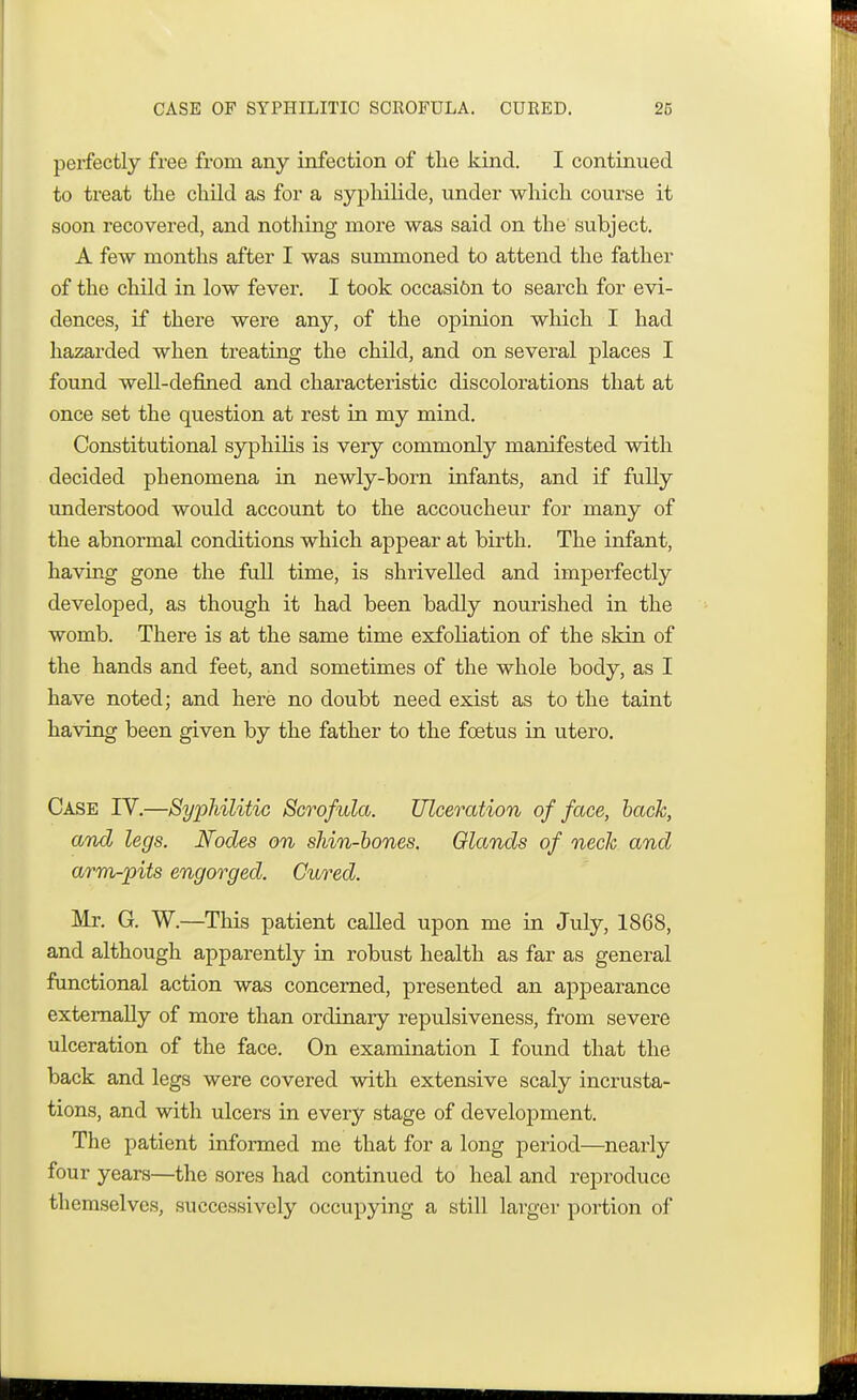 perfectly free from any infection of the kind. I continued to treat the child as for a sypliilide, under which course it soon recovered, and nothing more was said on the subject. A few months after I was summoned to attend the father of the child in low fever. I took occasi&n to search for evi- dences, if there were any, of the opinion which I had hazarded when treating the child, and on several places I found well-defined and characteristic discolorations that at once set the question at rest in my mind. Constitutional syphilis is very commonly manifested with decided phenomena in newly-born infants, and if fully understood would account to the accoucheur for many of the abnormal conditions which appear at birth. The infant, having gone the full time, is shrivelled and imperfectly developed, as though it had been badly nourished in the womb. There is at the same time exfoliation of the skin of the hands and feet, and sometimes of the whole body, as I have noted; and here no doubt need exist as to the taint having been given by the father to the foetus in utero. Case IV.—Syphilitic Scrofula. Ulceration of face, back, and legs. Nodes on shin-bones. Glands of neck and armpits engorged. Cured. Mr. G. W.—This patient called upon me in July, 1868, and although apparently in robust health as far as general functional action was concerned, presented an appearance externally of more than ordinary repulsiveness, from severe ulceration of the face. On examination I found that the back and legs were covered with extensive scaly incrusta- tions, and with ulcers in every stage of development. The patient informed me that for a long period—nearly four years—the sores had continued to heal and reproduce themselves, successively occupying a still larger portion of