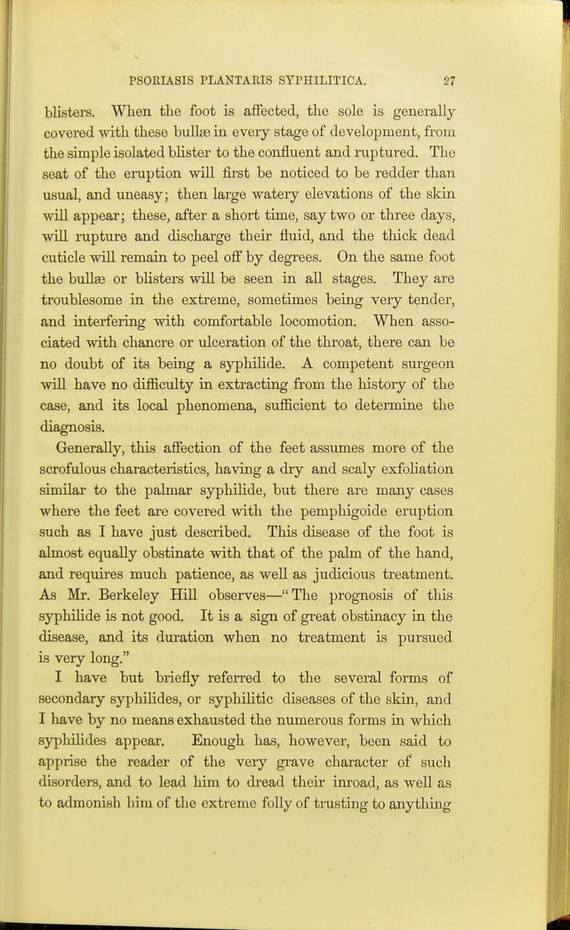 blisters. When the foot is affected, the sole is generally covered with these bullae in every stage of development, from the simple isolated blister to the confluent and ruptured. The seat of the eruption will first be noticed to be redder than usual, and uneasy; then large watery elevations of the skin will appear; these, after a short time, say two or three days, will rupture and discharge their fluid, and the thick dead cuticle will remain to peel off by degrees. On the same foot the bullae or blisters will be seen in all stages. They are troublesome in the extreme, sometimes being very tender, and interfering with comfortable locomotion. When asso- ciated with chancre or ulceration of the throat, there can be no doubt of its being a syphilide. A competent surgeon will have no difficulty in extracting from the history of the case, and its local phenomena, sufficient to determine the diagnosis. Generally, this affection of the feet assumes more of the scrofulous characteristics, having a dry and scaly exfoliation similar to the palmar syphilide, but there are many cases where the feet are covered with the pemphigoide eruption such as I have just described. This disease of the foot is almost equally obstinate with that of the palm of the hand, and requires much patience, as well as judicious treatment. As Mr. Berkeley Hill observes—The prognosis of this syphilide is not good. It is a sign of great obstinacy in the disease, and its duration when no treatment is pursued is very long. I have but briefly referred to the several forms of secondary syphilides, or syphilitic diseases of the skin, and I have by no means exhausted the numerous forms in which syphilides appear. Enough has, however, been said to apprise the reader of the very grave character of such disorders, and to lead him to dread their inroad, as well as to admonish him of the extreme folly of trusting to anything