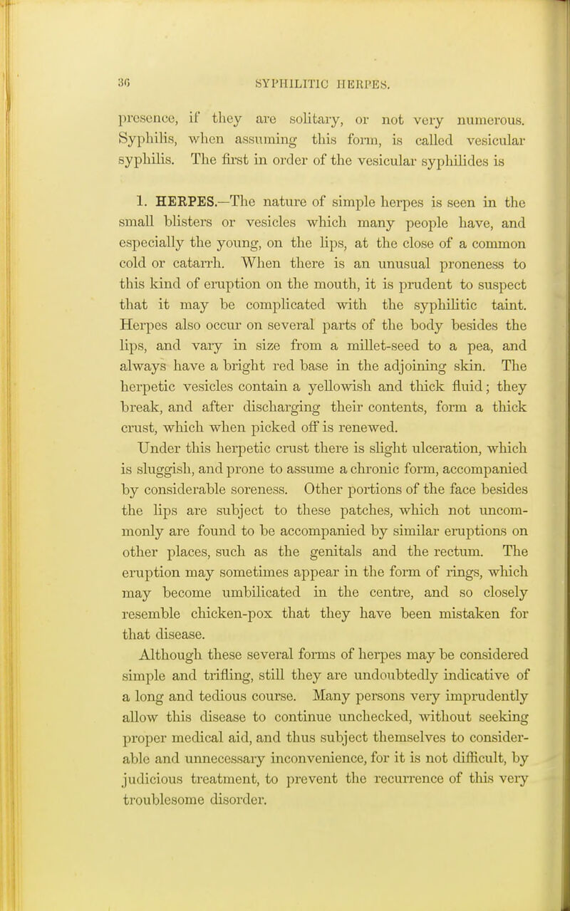 presence, if they are solitary, or not very numerous. Syphilis, when assuming this form, is called vesicular syphilis. The first in order of the vesicular syphilides is 1. HERPES—The nature of simple herpes is seen in the small blisters or vesicles which many people have, and especially the young, on the Hps, at the close of a common cold or catarrh. When there is an unusual proneness to this kind of eruption on the mouth, it is prudent to suspect that it may be complicated with the syphilitic taint. Herpes also occur on several parts of the body besides the lips, and vary in size from a millet-seed to a pea, and always have a bright red base in the adjoining skin. The herpetic vesicles contain a yellowish and thick fluid; they break, and after discharging their contents, form a thick crust, which when picked off is renewed. Under this herpetic crust there is shght ulceration, which is sluggish, and prone to assume a chronic form, accompanied by considerable soreness. Other portions of the face besides the lips are subject to these patches, which not uncom- monly are found to be accompanied by similar eruptions on other places, such as the genitals and the rectum. The eruption may sometimes appear in the form of rings, which may become umbilicated in the centre, and so closely resemble chicken-pox that they have been mistaken for that disease. Although these several forms of herpes may be considered simple and trifling, still they are undoubtedly indicative of a long and tedious course. Many persons very imprudently allow this disease to continue unchecked, without seeking proper medical aid, and thus subject themselves to consider- able and unnecessary inconvenience, for it is not difficult, by judicious treatment, to prevent the recurrence of this veiy troublesome disorder.