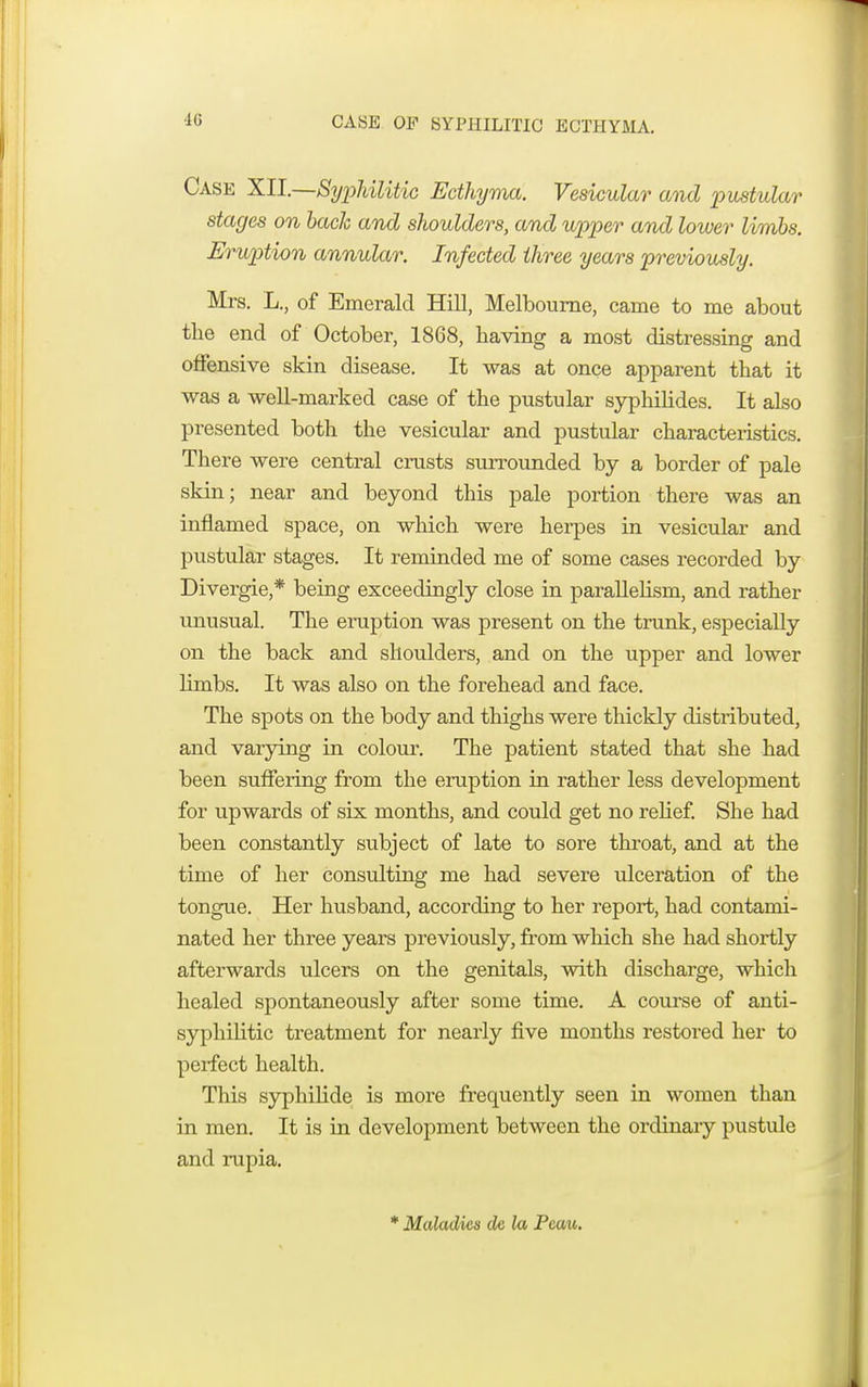 CASE OE SYPHILITIC ECTHYMA. Case XII.—Syphilitic Ecthyma. Vesicular and pustular stages on bach and shoulders, and upper and lower limbs. Eruption annular. Infected three years previously. Mrs. L., of Emerald Hill, Melbourne, came to me about the end of October, 1868, having a most distressing and offensive skin disease. It was at once apparent that it was a well-marked case of the pustular syphilides. It also presented both the vesicular and pustular characteristics. There were central crusts surrounded by a border of pale skin; near and beyond this pale portion there was an inflamed space, on which were herpes in vesicular and pustular stages. It reminded me of some cases recorded by Divergie,* being exceedingly close in parallelism, and rather unusual. The eniption was present on the trunk, especially on the back and shoulders, and on the upper and lower limbs. It was also on the forehead and face. The spots on the body and thighs were thickly distributed, and varying in colour. The patient stated that she had been suffering from the eruption in rather less development for upwards of six months, and could get no relief. She had been constantly subject of late to sore throat, and at the time of her consulting me had severe ulceration of the tongue. Her husband, according to her report, had contami- nated her three years previously, from which she had shortly afterwards ulcers on the genitals, with discharge, which healed spontaneously after some time. A course of anti- syphilitic treatment for nearly five months restored her to perfect health. This syphilide is more frequently seen in women than in men. It is in development between the ordinary pustule and rupia. * Maladies dc la Pcau.