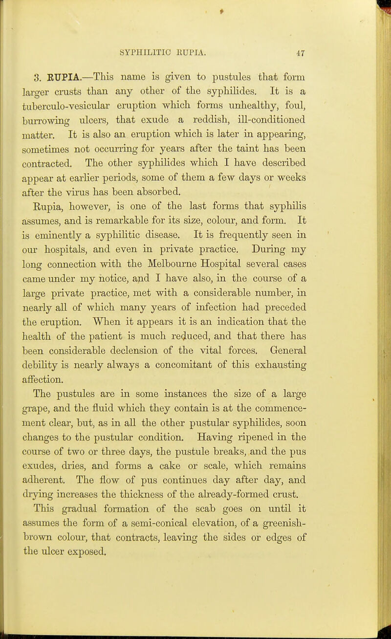 3. RUPIA.—This name is given to pustules that form larger crusts than any other of the syphilicles. It is a tuberculo-vesicular eruption which forms unhealthy, foul, burrowing ulcers, that exude a reddish, ill-conditioned matter. It is also an eruption which is later in appearing, sometimes not occurring for years after the taint has been contracted. The other syphilides which I have described appear at earlier periods, some of them a few days or weeks after the virus has been absorbed. Kupia, however, is one of the last forms that syphilis assumes, and is remarkable for its size, colour, and form. It is eminently a syphilitic disease. It is frequently seen in our hospitals, and even in private practice. During my long connection with the Melbourne Hospital several cases came under my notice, and I have also, in the course of a large private practice, met with a considerable number, in nearly all of which many years of infection had preceded the eruption. When it appears it is an indication that the health of the patient is much reduced, and that there has been considerable declension of the vital forces. General debility is nearly always a concomitant of this exhausting affection. The pustules are in some instances the size of a large grape, and the fluid which they contain is at the commence- ment clear, but, as in all the other pustular syphilides, soon changes to the pustular condition. Having ripened in the course of two or three days, the pustule breaks, and the pus exudes, dries, and forms a cake or scale, which remains adherent. The flow of pus continues day after day, and drying increases the thickness of the already-formed crust. This gradual formation of the scab goes on until it assumes the form of a semi-conical elevation, of a greenish- brown colour, that contracts, leaving the sides or edges of the ulcer exposed.