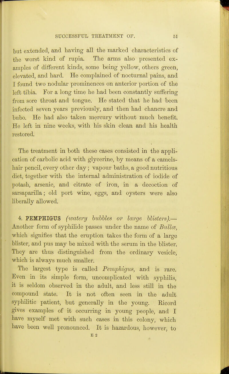 but extended, and having all the marked characteristics of the worst kind of rupia. The arms also presented ex- amples of different kinds, some being yellow, others green, elevated, and hard. He complained of nocturnal pains, and I found two nodular prominences on anterior portion of the left tibia. For a long time he had been constantly suffering from sore throat and tongue. He stated that he had been infected seven years previously, and then had chancre and bubo. He had also taken mercury without much benefit. He left in nine weeks, with his skin clean and his health restored. The treatment in both these cases consisted in the appli- cation of carbolic acid with glycerine, by means of a camels- hair pencil, every other day; vapour baths, a good nutritious diet, together with the internal administration of iodide of potash, arsenic, and citrate of iron, in a decoction of sarsaparilla; old port wine, eggs, and oysters were also liberally allowed. 4. PEMPHIGUS (watery bubbles or large blisters).— Another form of syphilide passes under the name of Bullce, which signifies that the eruption takes the form of a large blister, and pus may be mixed with the serum in the blister. They are thus distinguished from the ordinary vesicle, which is always much smaller. The largest type is called Pemphigus, and is rare. Even in its simple form, uncomplicated with syphilis, it is seldom observed in the adult, and less still in the compound state. It is not often seen in the adult syphilitic patient, but generally in the young. Eicord gives examples of it occurring in young people, and I have myself met with such cases in this colony, which have been well pronounced. It is hazardous, however, to E 2