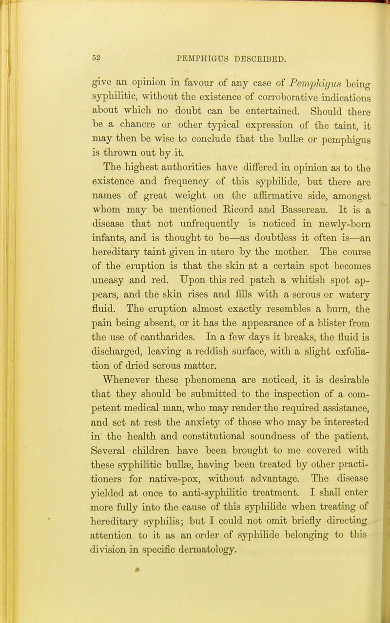 give an opinion in favour of any case of Pemphigus being syphilitic, without the existence of corroborative indications about which no doubt can be entertained. Should there be a chancre or other typical expression of the taint, it may then be wise to conclude that the bullae or pemphigus is thrown out by it. The highest authorities have differed in opinion as to the existence and frequency of this syphilide, but there are names of great weight on the affirmative side, amongst whom may be mentioned Ricord and Bassereau. It is a disease that not unfrequently is noticed in newly-born infants, and is thought to be—as doubtless it often is—an hereditary taint given in utero by the mother. The course of the eruption is that the skin at a certain spot becomes uneasy and red. Upon this red patch a whitish spot ap- pears, and the skin rises and fills with a serous or watery fluid. The eruption almost exactly resembles a burn, the pain being absent, or it has the appearance of a blister from the use of cantharides. In a few days it breaks, the fluid is discharged, leaving a reddish surface, with a slight exfolia- tion of dried serous matter. Whenever these phenomena are noticed, it is desirable that they should be submitted to the inspection of a com- petent medical man, who may render the required assistance, and set at rest the anxiety of those who may be interested in' the health and constitutional soundness of the patient. Several children have been brought to me covered with these syphilitic bullae, having been treated by other practi- tioners for native-pox, without advantage. The disease yielded at once to anti-syphilitic treatment. I shall enter more fully into the cause of this syphilide when treating of hereditary syphilis; but I could not omit briefly directing attention to it as an order of syphilide belonging to this division in specific dermatology.