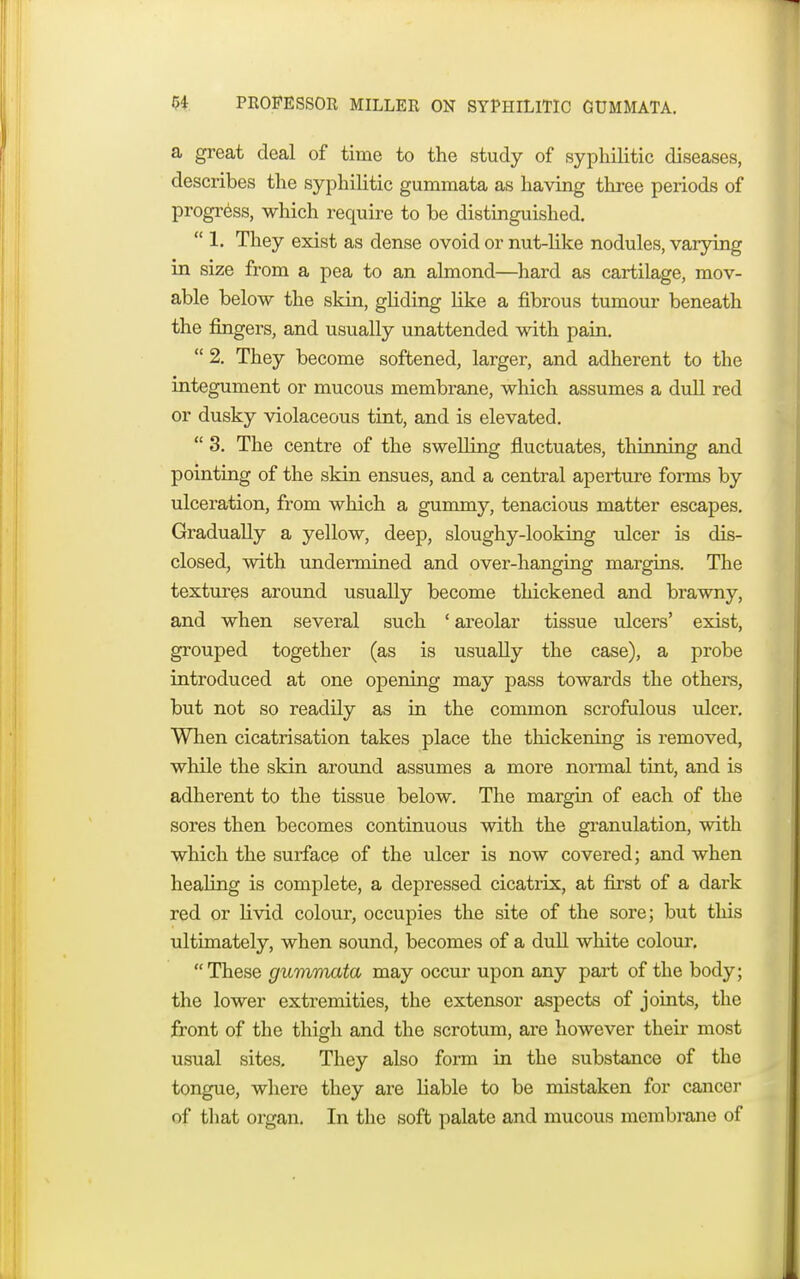 a great deal of time to the study of syphilitic diseases, describes the syphilitic gummata as having three periods of progress, which require to be distinguished.  1. They exist as dense ovoid or nut-like nodules, varying in size from a pea to an almond—hard as cartilage, mov- able below the skin, gliding like a fibrous tumour beneath the fingers, and usually unattended with pain.  2. They become softened, larger, and adherent to the integument or mucous membrane, which assumes a dull red or dusky violaceous tint, and is elevated.  3. The centre of the swelling fluctuates, thinning and pointing of the skin ensues, and a central aperture forms by ulceration, from which a gummy, tenacious matter escapes. Gradually a yellow, deep, sloughy-looking ulcer is dis- closed, with undermined and over-hanging margins. The textures around usually become thickened and brawny, and when several such ' areolar tissue ulcers' exist, grouped together (as is usually the case), a probe introduced at one opening may pass towards the others, but not so readily as in the common scrofulous ulcer. When cicatrisation takes place the thickening is removed, while the skin around assumes a more normal tint, and is adherent to the tissue below. The margin of each of the sores then becomes continuous with the granulation, with which the surface of the ulcer is now covered; and when healing is complete, a depressed cicatrix, at first of a dark red or livid colour, occupies the site of the sore; but this ultimately, when sound, becomes of a dull white colour. These gummata may occur upon any part of the body; the lower extremities, the extensor aspects of joints, the front of the thigh and the scrotum, are however their most usual sites. They also form in the substance of the tongue, where they are liable to be mistaken for cancer of that organ. In the soft palate and mucous membrane of