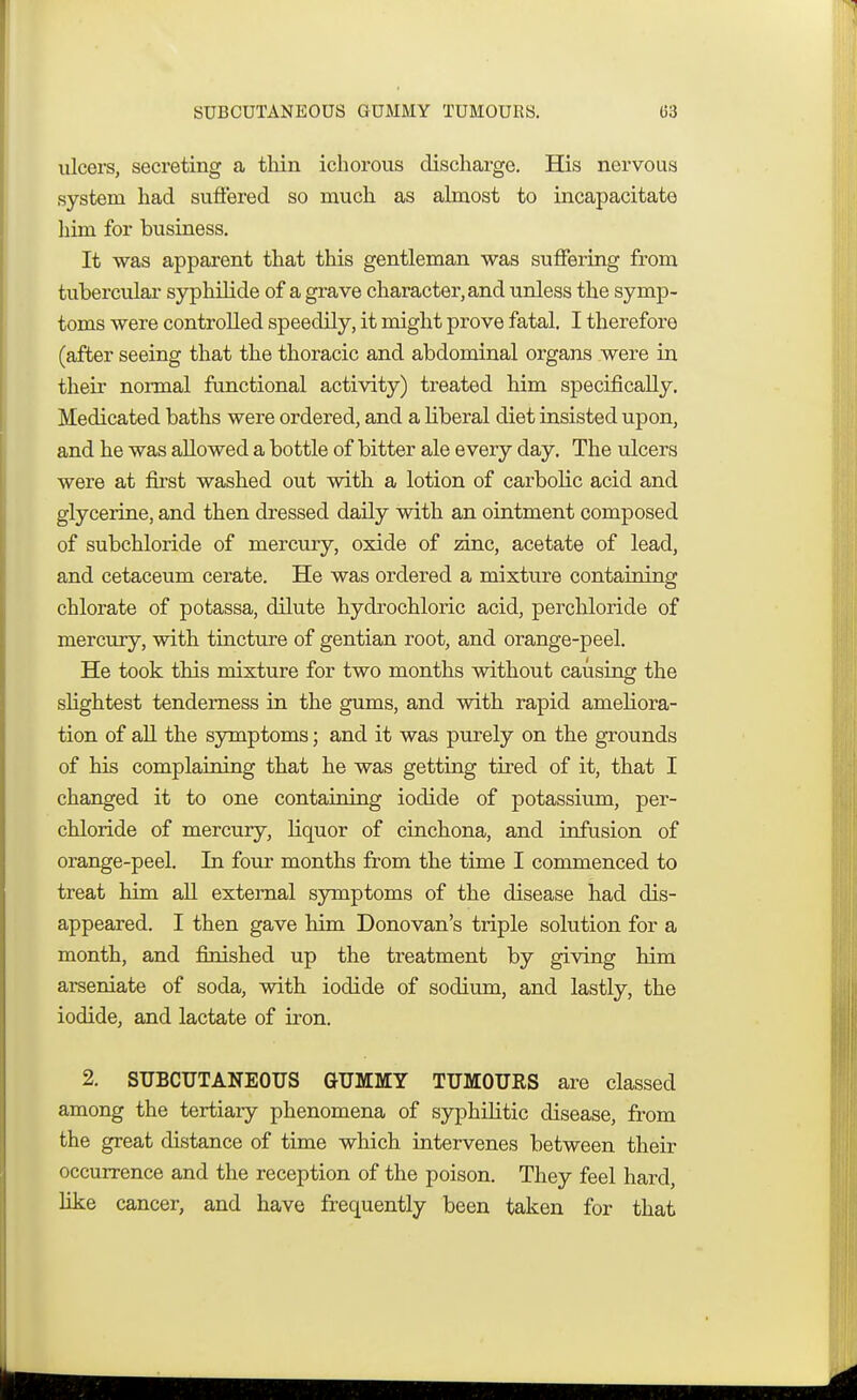 SUBCUTANEOUS GUMMY TUMOURS. (53 ulcers, secreting a thin ichorous discharge. His nervous system had suffered so much as almost to incapacitate him for business. It was apparent that this gentleman was suffering from tubercular syphilide of a grave character, and unless the symp- toms were controlled speedily, it might prove fatal, I therefore (after seeing that the thoracic and abdominal organs were in their normal functional activity) treated him specifically. Medicated baths were ordered, and a liberal diet insisted upon, and he was allowed a bottle of bitter ale every day. The ulcers were at first washed out with a lotion of carbolic acid and glycerine, and then dressed daily with an ointment composed of subchloride of mercury, oxide of zinc, acetate of lead, and cetaceum cerate. He was ordered a mixture containing chlorate of potassa, dilute hydrochloric acid, perchloride of mercury, with tincture of gentian root, and orange-peel. He took this mixture for two months without causing the slightest tenderness in the gums, and with rapid ameliora- tion of all the symptoms; and it was purely on the grounds of his complaining that he was getting tired of it, that I changed it to one containing iodide of potassium, per- chloride of mercury, liquor of cinchona, and infusion of orange-peel. In four months from the time I commenced to treat him all external symptoms of the disease had dis- appeared. I then gave him Donovan's triple solution for a month, and finished up the treatment by giving him arseniate of soda, with iodide of sodium, and lastly, the iodide, and lactate of iron. 2. SUBCUTANEOUS GUMMY TUMOURS are classed among the tertiary phenomena of syphilitic disease, from the great distance of time which intervenes between their occurrence and the reception of the poison. They feel hard, like cancer, and have frequently been taken for that