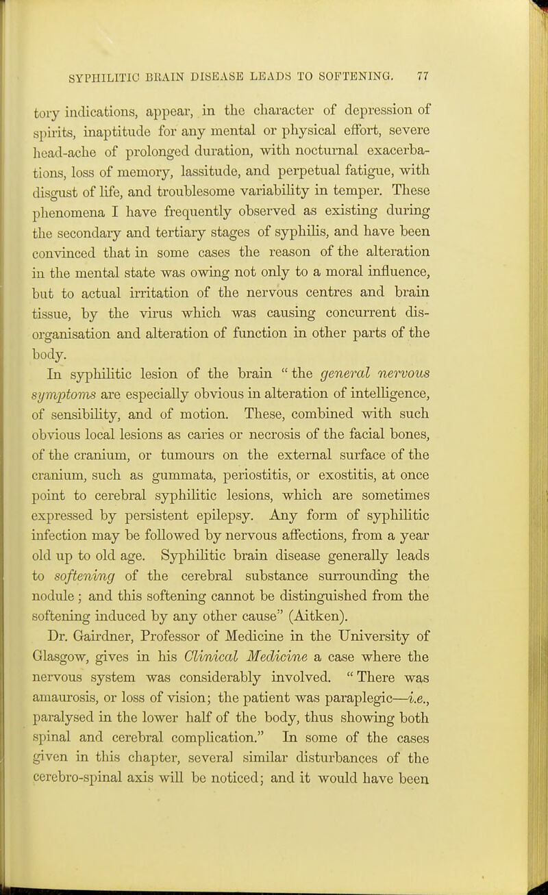 tory indications, appear, in the character of depression of spirits, inaptitude for any mental or physical effort, severe head-ache of prolonged duration, with nocturnal exacerba- tions, loss of memory, lassitude, and perpetual fatigue, with disgust of life, and troublesome variability in temper. These phenomena I have frequently observed as existing during the secondary and tertiary stages of syphilis, and have been convinced that in some cases the reason of the alteration in the mental state was owing not only to a moral influence, but to actual irritation of the nervous centres and brain tissue, by the virus which was causing concurrent dis- organisation and alteration of function in other parts of the body. In syphilitic lesion of the brain  the general nervous symptoms are especially obvious in alteration of intelligence, of sensibility, and of motion. These, combined with such obvious local lesions as caries or necrosis of the facial bones, of the cranium, or tumours on the external surface of the cranium, such as gummata, periostitis, or exostitis, at once point to cerebral syphilitic lesions, which are sometimes expressed by persistent epilepsy. Any form of syphilitic infection may be followed by nervous affections, from a year old up to old age. Syphihtic brain disease generally leads to softening of the cerebral substance surrounding the nodule; and this softening cannot be distinguished from the softening induced by any other cause (Aitken). Dr. Gairdner, Professor of Medicine in the University of Glasgow, gives in his Clinical Medicine a case where the nervous system was considerably involved.  There was amaurosis, or loss of vision; the patient was paraplegic—i.e., paralysed in the lower half of the body, thus showing both spinal and cerebral complication. In some of the cases given in this chapter, several similar disturbances of the cerebro-spinal axis will be noticed; and it would have been