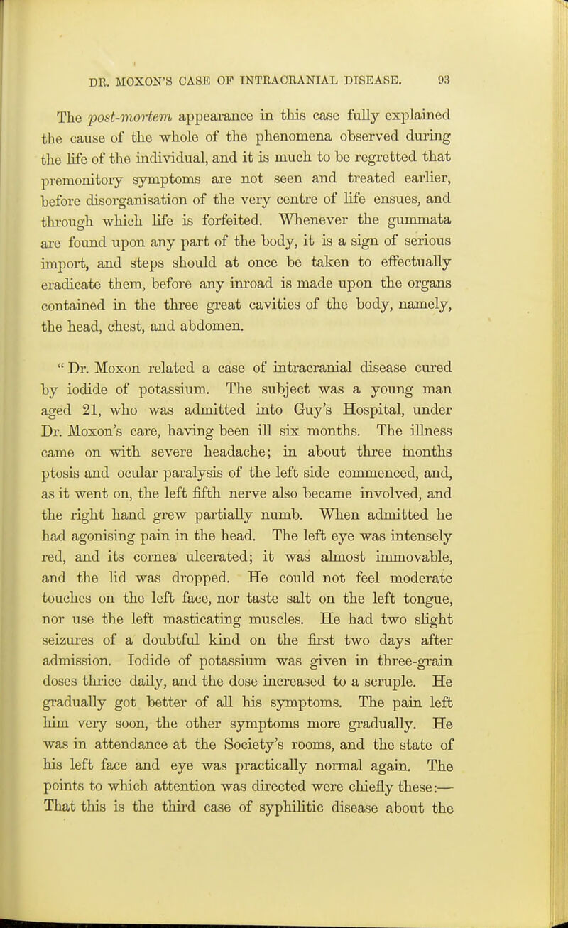 The post-mortem appearance in this case fully explained the cause of the whole of the phenomena observed during the life of the individual, and it is much to be regretted that premonitory symptoms are not seen and treated earlier, before disorganisation of the very centre of life ensues, and through which life is forfeited. Whenever the gummata are found upon any part of the body, it is a sign of serious import, and steps should at once be taken to effectually eradicate them, before any inroad is made upon the organs contained in the three great cavities of the body, namely, the head, chest, and abdomen.  Dr. Moxon related a case of intracranial disease cured by iodide of potassium. The subject was a young man aged 21, who was admitted into Guy's Hospital, under Dr. Moxon's care, having been ill six months. The illness came on with severe headache; in about three months ptosis and ocular paralysis of the left side commenced, and, as it went on, the left fifth nerve also became involved, and the right hand grew partially numb. When admitted he had agonising pain in the head. The left eye was intensely red, and its cornea ulcerated; it was almost immovable, and the lid was dropped. He could not feel moderate touches on the left face, nor taste salt on the left tongue, nor use the left masticating muscles. He had two slight seizures of a doubtful kind on the first two days after admission. Iodide of potassium was given in three-grain doses thrice daily, and the dose increased to a scruple. He gradually got better of all his symptoms. The pain left him very soon, the other symptoms more gradually. He was in attendance at the Society's rooms, and the state of his left face and eye was practically normal again. The points to which attention was directed were chiefly these:— That this is the third case of syphilitic disease about the