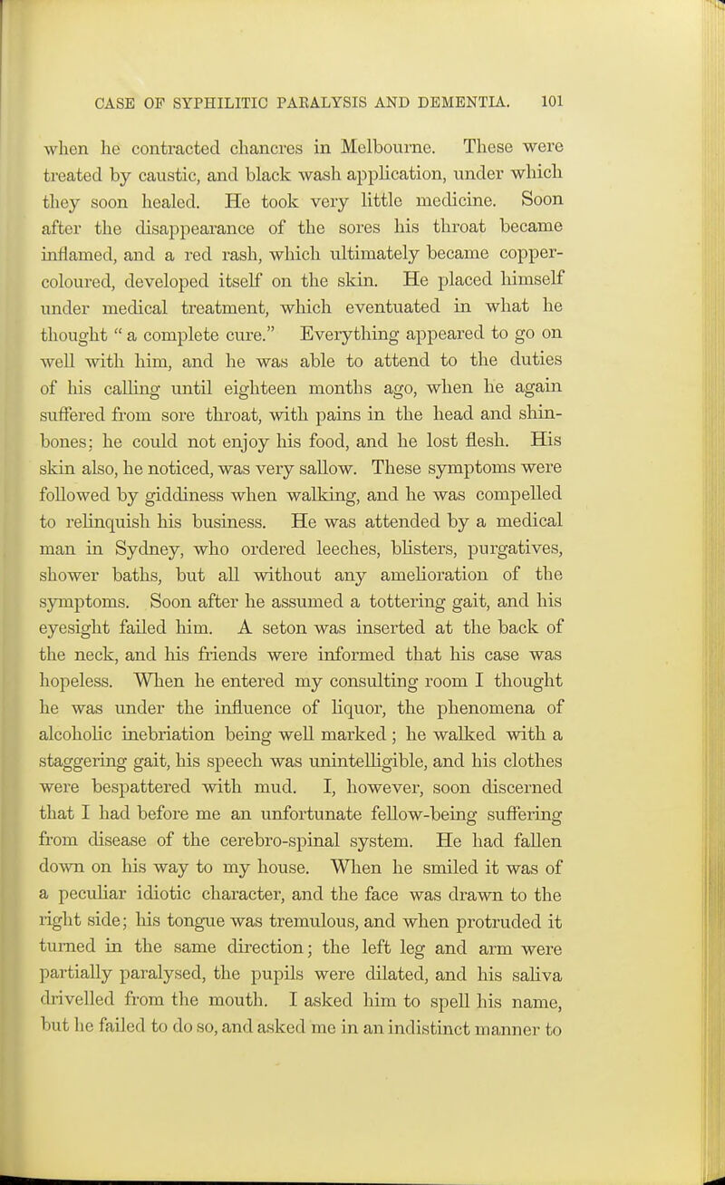 when he contracted chancres in Melbourne. These were treated by caustic, and black wash application, under which they soon healed. He took very little medicine. Soon after the disappearance of the sores his throat became inflamed, and a red rash, which ultimately became copper- coloured, developed itself on the skin. He placed himself under medical treatment, which eventuated in what he thought  a complete cure. Everything appeared to go on well with him, and he was able to attend to the duties of his calling until eighteen months ago, when he again suffered from sore throat, with pains in the head and shin- bones; he could not enjoy his food, and he lost flesh. His skin also, he noticed, was very sallow. These symptoms were followed by giddiness when walking, and he was compelled to relinquish his business. He was attended by a medical man in Sydney, who ordered leeches, blisters, purgatives, shower baths, but all without any ameboration of the symptoms. Soon after he assumed a tottering gait, and his eyesight failed him. A seton was inserted at the back of the neck, and his friends were informed that his case was hopeless. When he entered my consulting room I thought he was under the influence of hquor, the phenomena of alcoholic inebriation being well marked ; he walked with a staggering gait, Ins speech was unintelligible, and his clothes were bespattered with mud. I, however, soon discerned that I had before me an unfortunate fellow-being suffering from disease of the cerebro-spinal system. He had fallen down on his way to my house. When he smiled it was of a peculiar idiotic character, and the face was drawn to the right side; Ins tongue was tremulous, and when protruded it turned in the same direction; the left leg and arm were partially paralysed, the pupils were dilated, and his sabva drivelled from the mouth. I asked him to spell his name, but he failed to do so, and asked me in an indistinct manner to