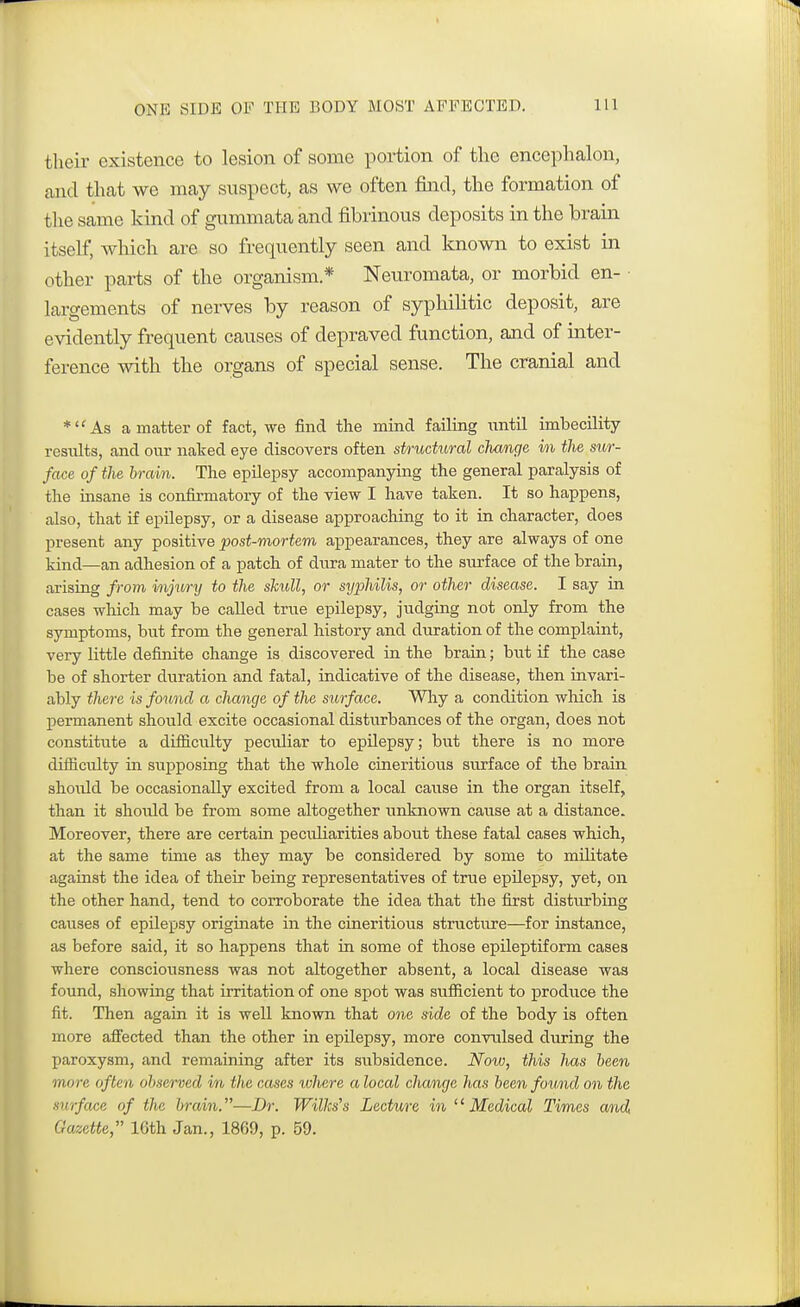 ONE SIDE OF THE BODY MOST AFFECTED. their existence to lesion of some portion of the encephalon, and that we may suspect, as we often find, the formation of the same kind of gummata and fibrinous deposits in the brain itself, which are so frequently seen and known to exist in other parts of the organism * Neuromata, or morbid en- largements of nerves by reason of syphilitic deposit, are evidently frequent causes of depraved function, and of inter- ference with the organs of special sense. The cranial and *As a matter of fact, we find the mind failing until imbecility residts, and our naked eye discovers often structural change in the sur- face of the brain. The epilepsy accompanying the general paralysis of the insane is confirmatory of the view I have taken. It so happens, also, that if epilepsy, or a disease approaching to it in character, does present any positive post-mortem appearances, they are always of one kind—an adhesion of a patch of dura mater to the surface of the brain, arising from injury to the skull, or syphilis, or other disease. I say in cases which may be called true epilepsy, judging not only from the symptoms, but from the general history and duration of the complaint, very little definite change is discovered in the brain; but if the case be of shorter duration and fatal, indicative of the disease, then invari- ably there is found a change of the surface. Why a condition which is permanent should excite occasional disturbances of the organ, does not constitute a diffic\dty peculiar to epilepsy; but there is no more difficulty in supposing that the whole cineritious surface of the brain shoidd be occasionally excited from a local cause in the organ itself, than it should be from some altogether unknown cause at a distance. Moreover, there are certain peculiarities about these fatal cases which, at the same time as they may be considered by some to militate against the idea of their being representatives of true epilepsy, yet, on the other hand, tend to corroborate the idea that the first disturbing causes of epilepsy originate in the cineritious structure—for instance, as before said, it so happens that in some of those epileptiform cases where consciousness was not altogether absent, a local disease was found, showing that irritation of one spot was sufficient to produce the fit. Then again it is well known that one side of the body is often more affected than the other in epilepsy, more convulsed during the paroxysm, and remaining after its subsidence. Now, this has been more often observed in the cases ivhere a local change has been found on the surface of the brain.—Dr. Willcs's Lecture in Medical Times and Gazette, 16th Jan., 1869, p. 59.