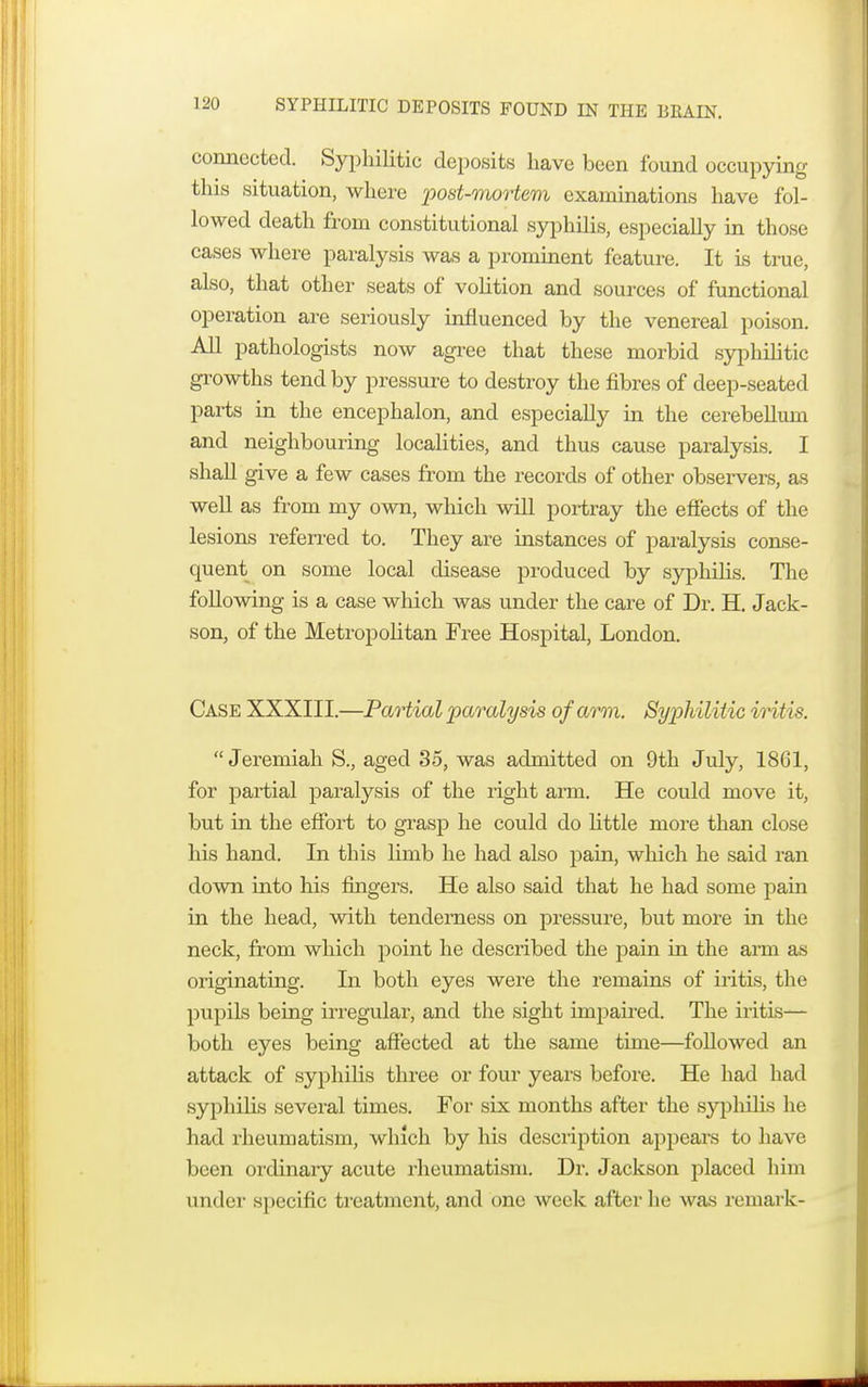 SYPHILITIC DEPOSITS FOUND IN THE BRAIN. connected. Syphilitic deposits have been found occupying this situation, where post-mortem examinations have fol- lowed death from constitutional syphilis, especially in those cases where paralysis was a prominent feature. It is true, also, that other seats of volition and sources of functional operation are seriously influenced by the venereal poison. All pathologists now agree that these morbid syphilitic growths tend by pressure to destroy the fibres of deep-seated parts in the encephalon, and especially in the cerebellum and neighbouring localities, and thus cause paralysis. I shall give a few cases from the records of other observers, as well as from my own, which will portray the effects of the lesions referred to. They are instances of paralysis conse- quent on some local disease produced by syphilis. The following is a case which was under the care of Dr. H. Jack- son, of the Metropolitan Free Hospital, London. Case XXXIII.—Partial paralysis of arm. Syphilitic intis. Jeremiah S., aged 35, was admitted on 9th July, 1861, for partial paralysis of the right arm. He could move it, but in the effort to grasp he could do little more than close his hand. In this limb he had also pain, which he said ran down into his fingers. He also said that he had some pain in the head, with tenderness on pressure, but more in the neck, from which point he described the pain in the arm as originating. In both eyes were the remains of iritis, the pupils being irregular, and the sight impaired. The iritis— both eyes being affected at the same time—followed an attack of syphilis three or four years before. He had had syphilis several times. For six months after the syphilis he had rheumatism, which by his description appears to have been ordinary acute rheumatism. Dr. Jackson placed him under specific treatment, and one week after he was remark-