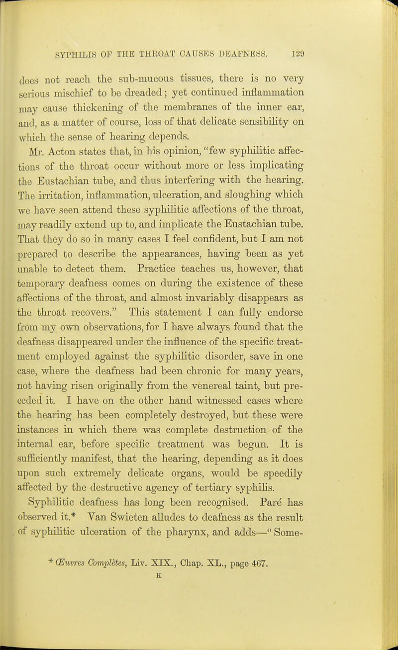 docs not reach the sub-mucous tissues, there is no very serious mischief to be dreaded; yet continued inflammation may cause thickening of the membranes of the inner ear, and, as a matter of course, loss of that delicate sensibility on which the sense of hearing depends. Mr. Acton states that, in his opinion, few syphilitic affec- tions of the throat occur without more or less implicating the Eustachian tube, and thus interfering with the hearing. The irritation, inflammation, ulceration, and sloughing which we have seen attend these syphilitic affections of the throat, may readily extend up to, and implicate the Eustachian tube. That they do so in many cases I feel confident, but I am not prepared to describe the appearances, having been as yet unable to detect them. Practice teaches us, however, that temporary deafness comes on during the existence of these affections of the throat, and almost invariably disappears as the throat recovers. This statement I can fully endorse from my own observations, for I have always found that the deafness disappeared under the influence of the specific treat- ment employed against the syphilitic disorder, save in one case, where the deafness had been chronic for many years, not having risen originally from the venereal taint, but pre- ceded it. I have on the other hand witnessed cases where the hearing has been completely destroyed, but these were instances in which there was complete destruction of the internal ear, before specific treatment was begun. It is sufficiently manifest, that the hearing, depending as it does upon such extremely delicate organs, would be speedily affected by the destructive agency of tertiary syphilis. Syphilitic deafness has long been recognised. Pare has observed it.* Van Swieten alludes to deafness as the result of syphilitic ulceration of the pharynx, and adds— Some- * (Euvres Computes, Liv. XIX., Chap. XL., page 4C7. K