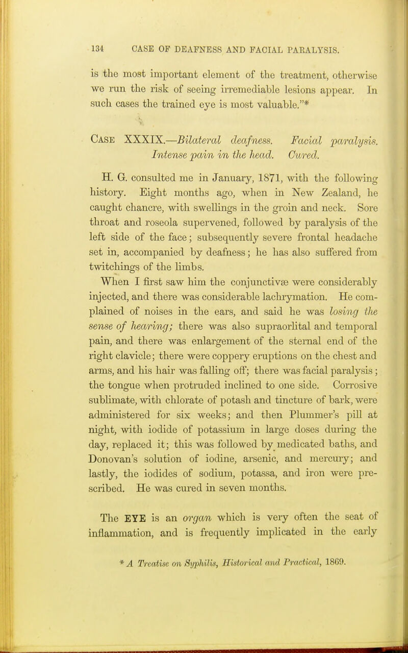 is the most important element of the treatment, otherwise we run the risk of seeing irremediable lesions appear. In such cases the trained eye is most valuable.* Case XXXIX.—Bilateral deafness. Facial 'paralysis. Intense pain in the head. Cured. H. G. consulted me in January, 1871, with the following history. Eight months ago, when in New Zealand, he caught chancre, with swellings in the groin and neck. Sore throat and roseola supervened, followed by paralysis of the left side of the face; subsequently severe frontal headache set in, accompanied by deafness; he has also suffered from twitchings of the limbs. When I first saw him the conjunctivae were considerably injected, and there was considerable laclirymation. He com- plained of noises in the ears, and said he was losing tlie sense of hearing; there was also supraorbital and temporal pain, and there was enlargement of the sternal end of the right clavicle; there were coppery eruptions on the chest and arms, and his hair was falling off; there was facial paralysis; the tongue when protruded inclined to one side. Corrosive sublimate, with chlorate of potash and tincture of bark, were administered for six weeks; and then Plummer's pill at night, with iodide of potassium in large doses during the day, replaced it; this was followed by medicated baths, and Donovan's solution of iodine, arsenic, and mercury; and lastly, the iodides of sodium, potassa, and iron were pre- scribed. He was cured in seven months. The EYE is an organ which is very often the seat of inflammation, and is frequently implicated in the early * A Treatise on Syphilis, Historical and Practkal, 18G9.