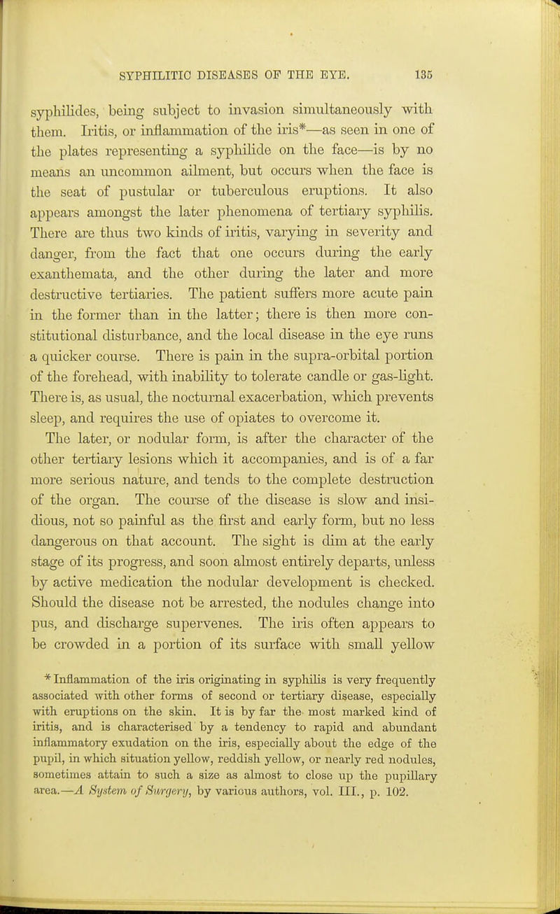 syphilides, being subject to invasion simultaneously with them. Iritis, or inflammation of the iris*—as seen in one of the plates representing a syphilide on the face—is by no means an uncommon ailment, but occurs when the face is the seat of pustular or tuberculous eruptions. It also appears amongst the later phenomena of tertiary syphilis. There are thus two kinds of iritis, varying in severity and danger, from the fact that one occurs during the early exanthemata, and the other during the later and more destructive tertiaries. The patient suffers more acute pain in the former than in the latter; there is then more con- stitutional disturbance, and the local disease in the eye runs a quicker course. There is pain in the supra-orbital portion of the forehead, with inability to tolerate candle or gas-light. There is, as usual, the nocturnal exacerbation, which prevents sleep, and requires the use of opiates to overcome it. The later, or nodular form, is after the character of the other tertiary lesions which it accompanies, and is of a far more serious nature, and tends to the complete destruction of the organ. The course of the disease is slow and insi- dious, not so painful as the first and early form, but no less dangerous on that account. The sight is dim at the early stage of its progress, and soon almost entirely departs, unless by active medication the nodular development is checked. Should the disease not be arrested, the nodules change into pus, and discharge supervenes. The iris often appears to be crowded in a portion of its surface with small yellow * Inflammation of the iris originating in syphilis is very frequently associated with other forms of second or tertiary disease, especially with eruptions on the skin. It is by far the most marked kind of iritis, and is characterised by a tendency to rapid and abundant inflammatory exudation on the iris, especially about the edge of the pupil, in which situation yellow, reddish yellow, or nearly red nodules, sometimes attain to such a size as almost to close up the pupillary area.—A System of Surgery, by various authors, vol. III., p. 102.