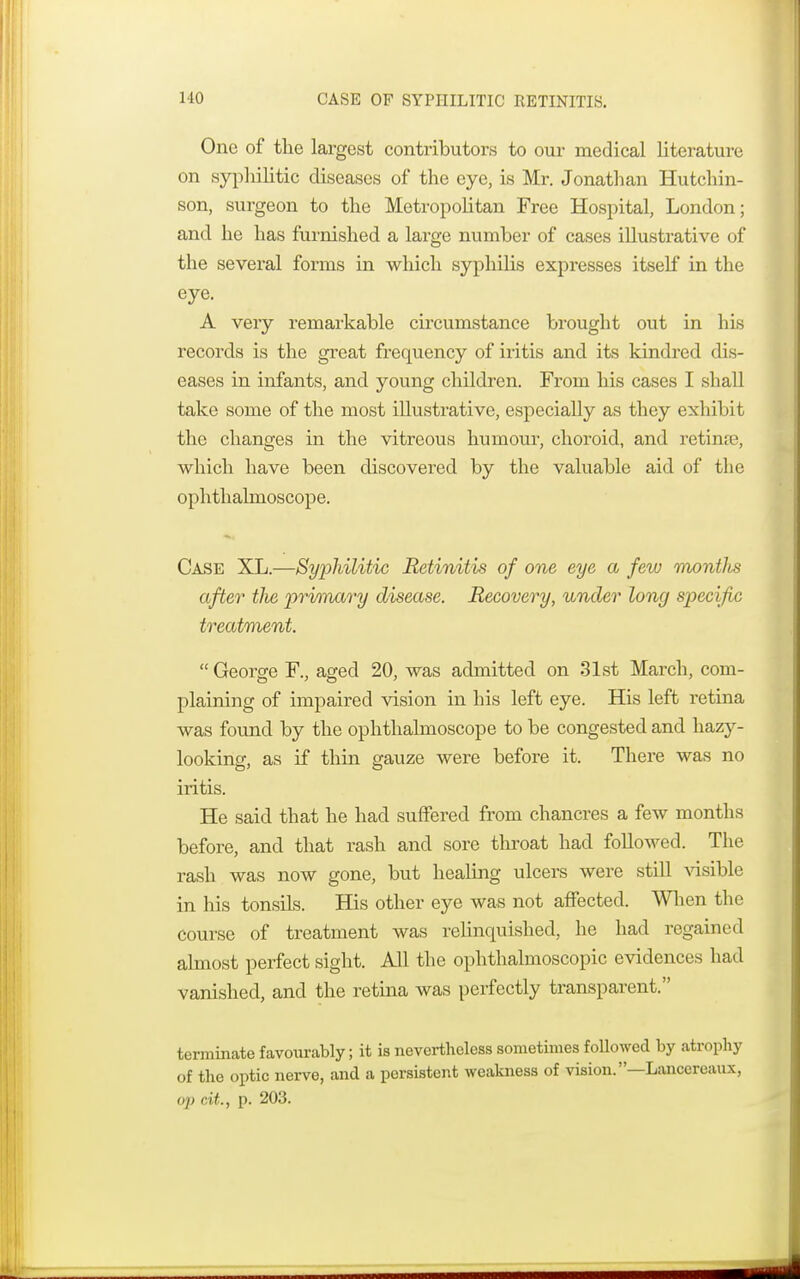 One of the largest contributors to our medical literature on syphilitic diseases of the eye, is Mr. Jonathan Hutchin- son, surgeon to the Metropolitan Free Hospital, London; and he has furnished a large number of cases illustrative of the several forms in which syphilis expresses itself in the eye. A very remarkable circumstance brought out in his records is the great frequency of iritis and its kindred dis- eases in infants, and young children. From his cases I shall take some of the most illustrative, especiaUy as they exhibit the changes in the vitreous humour, choroid, and retinre, which have been discovered by the valuable aid of the ophthalmoscope. Case XL.—Syphilitic Retinitis of one eye a few montlcs after tlie prima/ry disease. Recovery, under long specific treatment.  George F., aged 20, was admitted on 31st March, com- plaining of impaired vision in his left eye. His left retina was found by the ophthalmoscope to be congested and hazy- lookinff, as if thin o-auze were before it. There was no iritis. He said that he had suffered from chancres a few months before, and that rash and sore throat had followed. The rash was now gone, but healing ulcers were still visible in his tonsils. His other eye was not affected. When the course of treatment was relinquished, he had regained almost perfect sight. All the ophthalmoscopic evidences had vanished, and the retina was perfectly transparent. terminate favourably; it is nevertheless sometimes followed by atrophy of the optic nerve, and a persistent weakness of vision.—Lancereaux, op cit., p. 203.