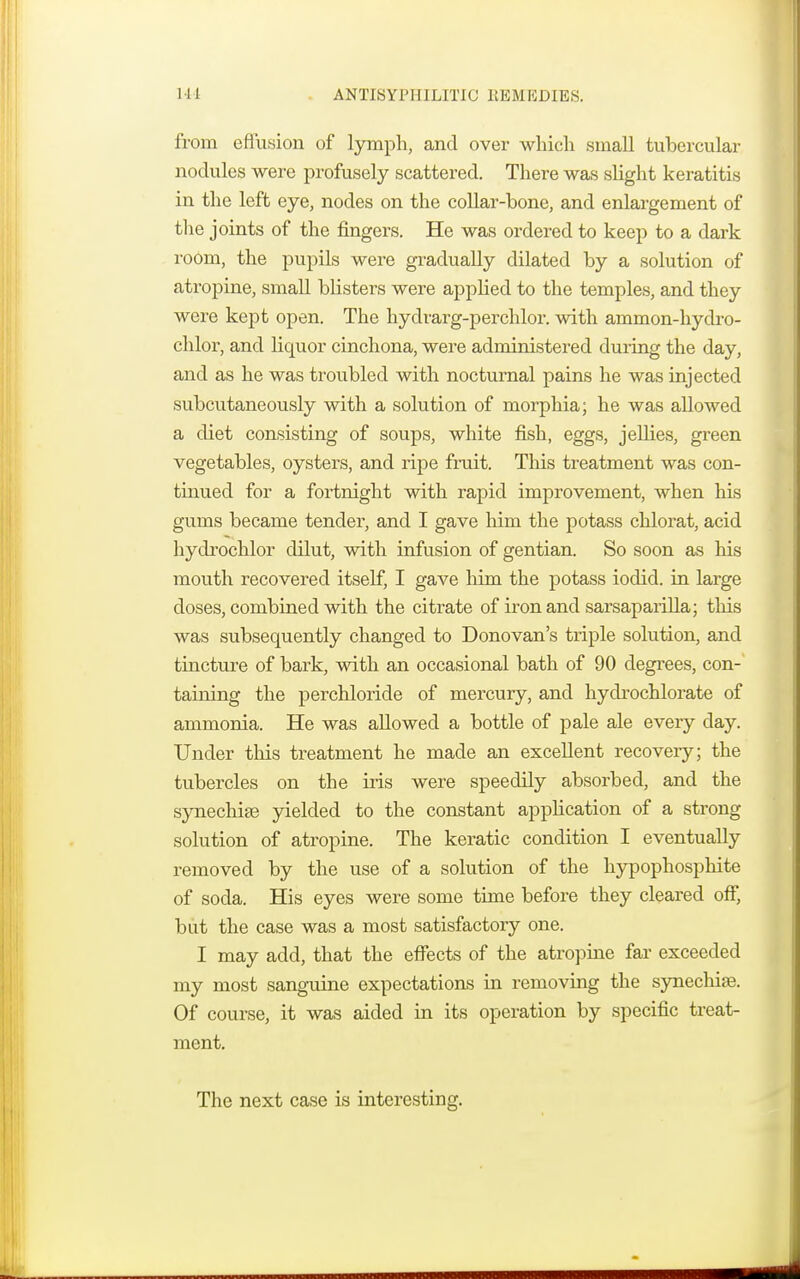 Ill ANTISYPHILITIC REMEDIES. from effusion of lymph, and over which small tubercular nodules were profusely scattered. There was slight keratitis in the left eye, nodes on the collar-bone, and enlargement of the joints of the fingers. He was ordered to keep to a dark room, the pupils were gradually dilated by a solution of atropine, small blisters were applied to the temples, and they were kept open. The hydrarg-perchlor. with ammon-hydro- chlor, and liquor cinchona, were administered during the day, and as he was troubled with nocturnal pains he was injected subcutaneously with a solution of morphia; he was allowed a diet consisting of soups, white fish, eggs, jellies, green vegetables, oysters, and ripe fruit. This treatment was con- tinued for a fortnight with rapid improvement, when his gums became tender, and I gave him the potass chlorat, acid hydrochlor dilut, with infusion of gentian. So soon as his mouth recovered itself, I gave him the potass iodid. in large doses, combined with the citrate of iron and sarsaparilla; this was subsequently changed to Donovan's triple solution, and tincture of bark, with an occasional bath of 90 degrees, con- taining the perchloride of mercury, and hydrochlorate of ammonia. He was allowed a bottle of pale ale every day. Under this treatment he made an excellent recovery; the tubercles on the iris were speedily absorbed, and the synechia yielded to the constant application of a strong solution of atropine. The keratic condition I eventually removed by the use of a solution of the hypophosphite of soda. His eyes were some time before they cleared off, but the case was a most satisfactory one. I may add, that the effects of the atropine far exceeded my most sanguine expectations in removing the synechiae. Of course, it was aided in its operation by specific treat- ment. The next case is interesting.