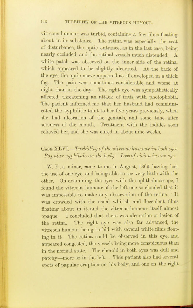 ik; TURBIDITY OF THE VITREOUS HUMOUR. vitreous humour was turbid, containing a few films floating about in its substance. The retina was especially the seat of disturbance, the optic entrance, as in the last case, being nearly occluded, and the retinal vessels much distended. A white patch was observed on the inner side of the retina, which appeared to be slightly ulcerated. At the back of the eye, the optic nerve appeared as if enveloped in a thick fog. The pain was sometimes considerable, and worse at night than in the day. The right eye was sympathetically affected, threatening an attack of iritis, with photophobia. The patient informed me that her husband had communi- cated the syphilitic taint to her five years previously, when she had ulceration of the genitals, and some time after soreness of the mouth. Treatment with the iodides soon relieved her, and she was cured in about nine weeks. Case XLVI.—Turbidity of tlte vitreous humour in both eyes. Papular syphilide on the body. Loss of vision in one eye. W. F., a miner, came to me in August, 18G9, having lost the use of one eye, and being able to see very little with the other. On examining the eyes with the ophthalmoscope, I found the vitreous humour of the left one so clouded that it was impossible to make any observation of the retina. It was crowded with the usual whitish and flocculent films floating about in it, and the vitreous humour itself almost opaque. I concluded that there was ulceration or lesion of the retina. The right eye was also far advanced, the vitreous humour being turbid, with several white films float- ing in it. The retina could be observed in this eye, and appeared congested, the vessels being more conspicuous than in the normal state. The choroid in both eyes was dull and patchy—more so in the left. This patient also had several spots of papular eruption on his body, and one on the right