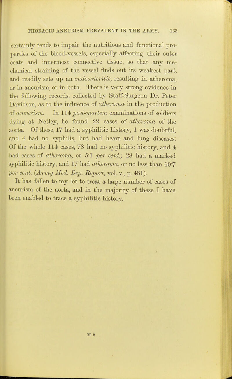 THOKACIC ANEURISM PREVALENT IN THE ARMY. 1C3 certainly tends to impair the nutritious and functional pro- perties of the blood-vessels, especially affecting their outer coats and innermost connective tissue, so that any me- chanical straining of the vessel finds out its weakest part, and readily sets up an endoarteritis, resulting in atheroma, or in aneurism, or in both. There is very strong evidence in the following records, collected by Staff-Surgeon Dr. Peter Davidson, as to the influence of atheroma in the production of aneurism. In 114 post-mortem examinations of soldiers dying at Netley, he found 22 cases of atheroma of the aorta. Of these, 17 had a syphilitic history, 1 was doubtful, and 4 had no syphilis, but had heart and lung diseases. Of the whole 114 cases, 78 had no syphilitic history, and 4 had cases of atheroma, or 51 per cent.; 28 had a marked syphilitic history, and 17 had atheroma, or no less than 607 per cent. {Army Med. Dep. Report, vol. v., p. 481). It has fallen to my lot to treat a large number of cases of aneurism of the aorta, and in the majority of these I have been enabled to trace a syphilitic history. il 2