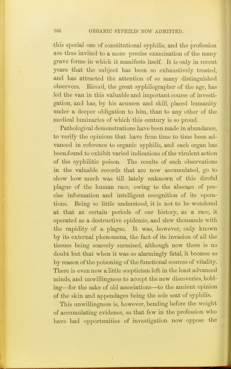 1GG ORGANIC SYPHILIS NOW ADMITTED. this special one of constitutional syphilis, and the profession are thus invited to a more precise examination of the many grave forms in which it manifests itself. It is only in recent years that the subject has been so exhaustively treated, and has attracted the attention of so many distinguished observers. Ricord, the great syphilographer of the age, has led the van in this valuable and important course of investi- gation, and has, by his acumen and skill, placed humanity under a deeper obligation to liim, than to any other of the medical luminaries of which this century is so proud. Pathological demonstrations have been made in abundance, to verify the opinions that have from time to time been ad- vanced in reference to organic syphilis, and each organ has been found to exhibit varied indications of the virulent action of the syphilitic poison. The results of such observations in the valuable records that are now accumulated, go to show how much was till lately unknown of this direful plague of the human race, owing to the absence of pre- cise information and intelhgent recognition of its opera- tions. Being so little understood, it is not to be wondered at that at certain periods of our history, as a race, it operated as a destructive epidemic, and slew thousands with the rapidity of a plague. It was, however, only known by its external phenomena, the fact of its invasion of all the tissues being scarcely surmised, although now there is no doubt but that when it was so alarmingly fatal, it became so by reason of the poisoning of the functional sources of vitality. There is even now a little scepticism left in the least advanced minds, and unwillingness to accept the new discoveries, hold- ing—for the sake of old associations—to the ancient opinion of the skin and appendages being the sole seat of syphilis. This unwillingness is, however, bending before the weight of accumulating evidence, so that few in the profession who have had opportunities of investigation now oppose the