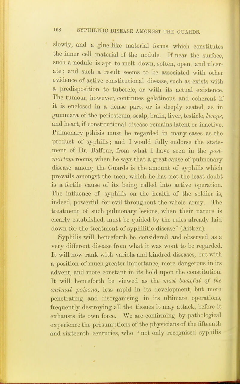 SYPHILITIC DISEASE AMONGST THE GUARDS. slowly, and a glue-like material forms, which constitutes the inner cell material of the nodule. If near the surface, such a nodule is apt to melt down, soften, open, and ulcer- ate ; and such a result seems to be associated with other evidence of active constitutional disease, such as exists with a predisposition to tubercle, or with its actual existence. The tumour, however, continues gelatinous and coherent if it is enclosed in a dense part, or is deeply seated, as in gummata of the periosteum, scalp, brain, liver, testicle, lungs, and heart, if constitutional disease remains latent or inactive. Pulmonary pthisis must be regarded in many cases as the product of syphilis; and I would fully endorse the state- ment of Dr. Balfour, from what I have seen in the post- mortem rooms, when he says that a great cause of pulmonary disease among the Guards is the amount of syphilis which prevails amongst the men, which he has not the least doubt is a fertile cause of its being caUed into active operation. The influence of syphilis on the health of the soldier is, indeed, powerful for evil throughout the whole army. The treatment of such pulmonary lesions, when their nature is clearly established, must be guided by the rules already laid down for the treatment of syphilitic disease (Aitken). Syphilis will henceforth be considered and observed as a very different disease from what it was wont to be regarded. It will now rank with variola and kindred diseases, but with a position of much greater importance, more dangerous in its advent, and more constant in its hold upon the constitution. It will henceforth be viewed as the most baneful of tlie animal poisons; less rapid in its development, but more penetrating and disorganising in its ultimate operations, frequently destroying all the tissues it may attack, before it exhausts its own force. We are confirming by pathological experience the presumptions of the physicians of the fifteenth and sixteenth centuries, who  not only recognised syphilis