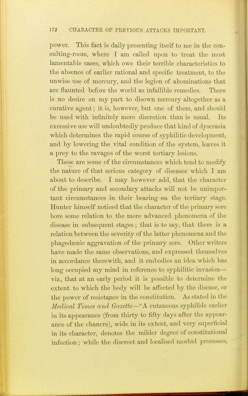 power. This fact is daily presenting itself to me in the con- sulting-room, where I am called upon to treat the most lamentable cases, which owe their terrible characteristics to the absence of earlier rational and specific treatment, to the unwise use of mercury, and the legion of abominations that are flaunted before the world as infallible remedies. There is no desire on my part to disown mercury altogether as a curative agent; it is, however, but one of them, and should be used with infinitely more discretion than is usual. Its excessive use will undoubtedly produce that kind of dyscrasia which determines the rapid course of syphilitic development, and by lowering the vital condition of the system, leaves it a prey to the ravages of the worst tertiary lesions. These are some of the circumstances which tend to modify the nature of that serious category of diseases which I am about to describe. I may however add, that the character of the primary and secondary attacks will not be unimpor- tant circumstances in their bearing on the tertiary stage. Hunter himself noticed that the character of the primary sore bore some relation to the more advanced phenomena of the disease in subsequent stages ; that is to say, that there is a relation between the severity of the latter phenomena and the phagedsenic aggravation of the primary sore. Other writers have made the same observations, and expressed themselves in accordance therewith, and it embodies an idea which has long occupied my mind in reference to syphilitic invasion— viz., that at an early period it is possible to determine the extent to which the body will be affected by the disease, or the power of resistance in the constitution. As stated in the Medical Times and Gazette—A cutaneous syphilids earlier in its appearance (from thirty to fifty days after the appear- ance of the chancre), wide in its extent, and veiy superficial in its character, denotes the milder degree of constitutional infection; while the discreet and Localised morbid processes,