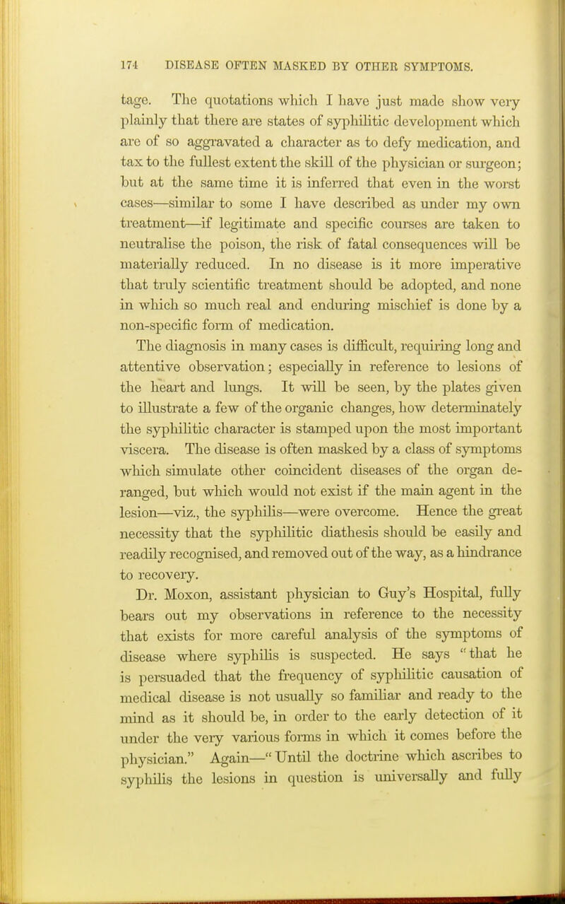 tage. The quotations which I have just made show very plainly that there are states of syphilitic development which are of so aggravated a character as to defy medication, and tax to the fullest extent the skill of the physician or surgeon; but at the same time it is inferred that even in the worst cases—similar to some I have described as under my own treatment—if legitimate and specific courses are taken to neutralise the poison, the risk of fatal consequences will be materially reduced. In no disease is it more imperative that truly scientific treatment should be adopted, and none in which so much real and enduring mischief is done by a non-specific form of medication. The diagnosis in many cases is difficult, requiring long and attentive observation; especially in reference to lesions of the heart and lungs. It will be seen, by the plates given to illustrate a few of the organic changes, how determinately the syphilitic character is stamped upon the most important viscera. The disease is often masked by a class of symptoms which simulate other coincident diseases of the organ de- ranged, but which would not exist if the main agent in the lesion—viz., the syphilis—were overcome. Hence the great necessity that the syphilitic diathesis should be easily and readily recognised, and removed out of the way, as a hindrance to recovery. Dr. Moxon, assistant physician to Guy's Hospital, fully bears out my observations in reference to the necessity that exists for more careful analysis of the symptoms of disease where syphilis is suspected. He says that he is persuaded that the frequency of syphilitic causation of medical disease is not usually so familiar and ready to the mind as it should be, in order to the early detection of it under the very various forms in which it comes before the physician. Again— Until the doctrine which ascribes to syphilis the lesions in question is universally and fully